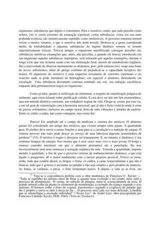 organismo, substâncias que depois o constituem. Para o sensitivo, então, que tudo percebe como
noúres, isto é, como correntes de emanação espiritual, certas substâncias, vistas em sua mais
profunda essência, são instintivamente repelidas como intoleráveis. A grosseira estrutura normal
resiste a muitos venenos, a que o sensitivo não pode resistir. Desloca-se a gama considerada
média da tolerabilidade e algumas substâncias do regime dietético comum se tornam
superlativamente tóxicas. Tóxicas porque o organismo sensibilizado consegue perceber nas
substâncias nutritivas emanações que, antes, não percebia; e quando ele houver introduzido em
seu organismo aquelas substâncias impróprias, será torturado por aquelas emanações, durante o
longo ciclo que não termina senão com sua eliminação final, através do metabolismo orgânico.
Daí a necessidade de observar atentamente os alimentos, pois, pelo mínimo erro, surge uma fonte
de novos sofrimentos, além do perigo contínuo de prejudicar-se a capacidade receptiva das
noúres. O organismo do sensitivo é uma orquestra ressonante de correntes espirituais e no
concerto nada se pode introduzir de heterogêneo, em especial o alimento, diretamente em
circulação Uma substância dissonante continua emitindo sua voz, sua radiação cacofônica,
enquanto dela permanecerem traços no organismo.

         Como já falei, quanto à verificação do fenômeno, a respeito de esterilização psíquica do
ambiente, aqui estou falando sobre purificação celular. E esta deve ser não um fato momentâneo,
mas um método dietético constante, um verdadeiro regime de vida. Chega-se, assim, por esta via,
a um tal grau de sintonização com a harmonia universal, que já não é lícito violá-la senão à custa
de graves sofrimentos, inclusive no campo moral, feito de sutis vibrações e atitudes de espírito.
Sente-se, então, a culpa, não como vantagem, mas como dor.

         Pureza! Eis ampliado até o campo da medicina o sistema dos místicos. O alimento
jamais foi considerado um amigo dos místicos, que viviam sempre entre jejuns. A quantidade
pesa. O cérebro deve servir a outras funções e atrai para si a circulação e a nutrição do sangue. O
sistema nervoso não mais pode descer ao serviço de uma laboriosa digestão acumuladora de
gorduras33 (33). O místico é magro e desejaria ser transparente. E, no entanto, é dinâmico, é um
contínuo lampejo de energia. Isso mostra que é cem vezes mais vivo e mais jovem. O longo e
sinuoso caminho intestinal, em que o alimento permanece até a putrefação, lhe traz
inevitavelmente uma nota venenosa à sensação orgânica da vida. Vencida a quantidade, importa
atender à qualidade, a fim de que o grosseiro sistema de reabastecimento dinâmico, a que está
ligado o psiquismo, dê o maior rendimento com o menor prejuízo possível. Tóxico se torna,
então, tudo que contêm álcool, as drogas, o fumo, os caldos, a carne (especialmente a que não é
branca), tudo que é gostoso e excitante ao paladar e não seja simples e puro produto da natureza.
As frutas, as verduras, o peixe, o leite fermentam menos. E depois, a vida ao ar livre, em
         33
            Veja-se a concordância perfeita com a obra mediúnica de Francisco C. Xavier: —
“Tudo se equilibra no infinito amor de Deus e, quanto mais evoluído o ser criado, mais sutil o
processo de alimentação. O verme, no subsolo do planeta, nutre-se essencialmente de terra. O
grande animal colhe na planta os elementos de manutenção, a exemplo da criança sugando o seio
materno. O homem colhe o fruto do vegetal, transforma-o segundo a exigência do paladar que
lhe é próprio e serve-se dele à mesa do lar... O processo será cada vez mais delicado, à medida
que se intensifique a ascensão individual” ("Nosso Lar", de André Luiz, obra psicografada por
Francisco Cândido Xavier, FEB, 1944). (Nota do Tradutor).
 