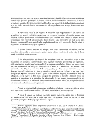 contacto direto com o sol e o ar, com as grandes correntes da vida. É ao ar livre que se realiza a
sintonização psíquica que regista as noúres e que se processa também a sintonização de todo o
organismo com elas. Por isso, o místico também deve ser um esportista ágil e dinâmico, qualquer
seja sua idade, resistente à neve, aos banhos, ao sol, magro, bronzeado, sempre jovem de corpo e
de espírito.

         A verdadeira saúde é um regime. A medicina hoje preponderante é um desvio de
princípios por escopo utilitário. Acrescentar ao recâmbio orgânico substâncias novas para
corrigir excessos precedentes, adicionando uma ação violenta para corrigir a natural reação
orgânica ao erro cometido anteriormente, é um absurdo; seria necessário, ao invés disso, não
fixar as causas maléficas e, quando elas produzissem efeito, pelo menos não flagelar ainda o
organismo, mas dar-lhe tempo para digeri-las34.

        É, porém, cômodo acreditar no milagre, além disso, os remédios se vendem, mas os
conselhos sábios, não se encontram à venda e custa esforço segui-los. E assim seja. E desse
modo se multiplicam os prejuízos.

           um principio geral que importa dar ao corpo o que lhe é necessário, como a uma
           É
máquina o seu alimento, o combustível; e isso segundo o trabalho que se exige do organismo.
Até poucos anos, a maioria da humanidade só se ocupava em trabalhos físicos; por isso, a carne
lhe era necessária e as refeições pantagruélicas à Luís XIV podiam ser seu sonho e sua
necessidade fisiológica. A um tipo de homem, porém, que hoje se vai normalizando, com
funções preponderantemente nervosas e psíquicas, aquele sistema é tóxico e, no meu caso,
insuportável. Quando o trabalho da vida é quase exclusivamente psíquico, a alimentação deve ser
adequada. Isso é lógico. E direi mais. Dia por dia, conforme o trabalho a realizar, físico ou
psíquico, a quantidade e a qualidade da alimentação devem mudar, proporcionando-se ao
determinado trabalho. E se o trabalho é habitualmente sedentário e intelectual, o regime dietético
deve ser também habitualmente vegetariano

         Assim, a espiritualidade se completa nos baixos níveis da evolução orgânica e sobre
esta reage, dando também ao organismo físico suas qualidades de juventude perene.

        A causa da vida, o seu motor, é o espírito. Quanto mais se é espírito mais se domina a
decadência senil e se sente que a morte não mata. Envelhece-se, então, na direção de uma
juventude que é plena de força porque é festa de espírito.

      34
          O mesmo argumento é mais amplamente desenvolvido no cap. XX do volume de P. Ubaldi –
“ASCENSÕES HUMANAS".
       “A medicina moderna tende para a produção da saúde artificial, para uma espécie de fisiologia
dirigida... Ao homem moderno não basta a saúde artificial... A saúde é muito mais que a ausência de
doença" - diz Alexis Carrel, em "O Homem, Esse Desconhecido", cap. VIII, 11.
       Leiam-se ainda o cap. III da importante obra de André Luiz "Missionários da Luz" e os caps.
"Saúde" e "Mentalismo", de Joaquim Murtinho e Miguel Couto, do livro "Falando à Terra", ambos
psicografadas por Francisco C. Xavier. (Nota do Tradutor).
 