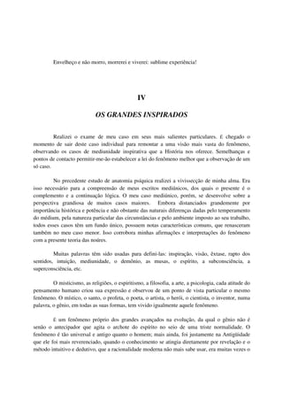 Envelheço e não morro, morrerei e viverei: sublime experiência!




                                                 IV

                             OS GRANDES INSPIRADOS

         Realizei o exame de meu caso em seus mais salientes particulares. É chegado o
momento de sair deste caso individual para remontar a uma visão mais vasta do fenômeno,
observando os casos de mediunidade inspirativa que a História nos oferece. Semelhanças e
pontos de contacto permitir-me-ão estabelecer a lei do fenômeno melhor que a observação de um
só caso.

         No precedente estudo de anatomia psíquica realizei a vivissecção de minha alma. Era
isso necessário para a compreensão de meus escritos mediúnicos, dos quais o presente é o
complemento e a continuação lógica. O meu caso mediúnico, porém, se desenvolve sobre a
perspectiva grandiosa de muitos casos maiores. Embora distanciados grandemente por
importância histórica e potência e não obstante das naturais diferenças dadas pelo temperamento
do médium, pela natureza particular das circunstâncias e pelo ambiente imposto ao seu trabalho,
todos esses casos têm um fundo único, possuem notas características comuns, que renasceram
também no meu caso menor. Isso corrobora minhas afirmações e interpretações do fenômeno
com a presente teoria das noúres.

         Muitas palavras têm sido usadas para defini-las: inspiração, visão, êxtase, rapto dos
sentidos, intuição, mediunidade, o demônio, as musas, o espírito, a subconsciência, a
superconsciência, etc.

         O misticismo, as religiões, o espiritismo, a filosofia, a arte, a psicologia, cada atitude do
pensamento humano criou sua expressão e observou de um ponto de vista particular o mesmo
fenômeno. O místico, o santo, o profeta, o poeta, o artista, o herói, o cientista, o inventor, numa
palavra, o gênio, em todas as suas formas, tem vivido igualmente aquele fenômeno.

         É um fenômeno próprio dos grandes avançados na evolução, da qual o gênio não é
senão o antecipador que agita o archote do espírito no seio de uma triste normalidade. O
fenômeno é tão universal e antigo quanto o homem; mais ainda, foi justamente na Antigüidade
que ele foi mais reverenciado, quando o conhecimento se atingia diretamente por revelação e o
método intuitivo e dedutivo, que a racionalidade moderna não mais sabe usar, era muitas vezes o
 