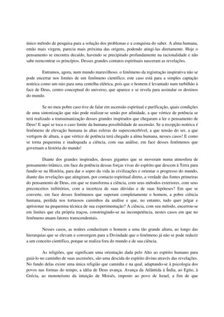 único método de pesquisa para a solução dos problemas e a conquista do saber. A alma humana,
então mais virgem, parecia mais próxima das origens, podendo atingi-las diretamente. Hoje o
pensamento se encontra decaído, havendo se precipitado profundamente na racionalidade e não
sabe reencontrar os princípios. Desses grandes contatos espirituais nasceram as revelações.

         Entramos, agora, num mundo maravilhoso. o fenômeno da registração inspirativa não se
pode encerrar nos limites de um fenômeno científico; este caso está para a simples captação
noúrica como um raio para uma centelha elétrica, pois que o homem é levantado num turbilhão à
face de Deus, centro conceptual do universo, que aparece e se revela para assinalar os destinos
do mundo.

          Se no meu pobre caso tive de falar em ascensão espiritual e purificação, quais condições
de uma sintonização que não pode realizar-se senão por afinidade, a que vórtice de potência se
terá realizado a transumanização desses grandes inspirados que chegaram a ler o pensamento de
Deus! E aqui se toca o caso limite da humana possibilidade de ascensão. Se a recepção noúrica é
fenômeno de elevação humana às altas esferas do superconcebível, a que tensão do ser, a que
vertigem de altura, a que vértice de potência terá chegado a alma humana, nesses casos! E como
se torna pequenina e inadequada a ciência, com sua análise, em face desses fenômenos que
governam a história do mundo!

         Diante dos grandes inspirados, desses gigantes que se moveram numa atmosfera de
pensamento titânico, em face da potência dessas forças vivas do espírito que descem à Terra para
fundir-se na História, para dar o sopro da vida às civilizações e orientar o progresso do mundo,
diante das revelações que atingiram, por contacto espiritual direto, a verdade das fontes primeiras
do pensamento de Deus, em que se transforma a ciência, com seus métodos exteriores, com seus
preconceitos inibitórios, com a incerteza de suas dúvidas e de suas hipóteses? Em que se
converte, em face desses fenômenos que superam completamente o homem, a pobre ciência
humana, perdida nos tortuosos caminhos da análise e que, no entanto, tudo quer julgar e
aprisionar na pequenina técnica de sua experimentação? A ciência, com seu método, encerrou-se
em limites que ela própria traçou, constringindo-se na incompetência, nestes casos em que no
fenômeno atuam fatores transcendentais.

         Nesses casos, as noúres conduziram o homem a uma tão grande altura, ao longo das
hierarquias que se elevam e convergem para a Divindade que o fenômeno já não se pode reduzir
a um conceito científico, porque se realiza fora do mundo e de sua ciência.

         As religiões, que significam uma orientação dada pelo Alto ao espírito humano para
guiá-lo no caminho de suas ascensões, são uma descida do espírito divino através das revelações.
No fundo delas existe uma única religião que caminha e na qual, adaptando-se à psicologia dos
povos nas formas do tempo, a idéia de Deus avança. Avança da Atlântida à Índia, ao Egito, à
Grécia, ao monoteísmo da intuição de Moisés, imposto ao povo de Israel, a fim de que
 
