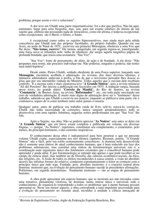 problema, porque assim o vivi e solucionei”.
         A dor teve em Ubaldi uma parte importantíssima: foi a dor que purifica. Não há aqui,
entretanto, lugar para uma biografia, mas, sim, para um exame sintético do íntimo de um
sujeito que, embora não possuindo nada de miraculoso, como ele afirma, é todavia excepcional,
como excepcionais são o Herói, o Gênio, o Santo.
         É excepcional como todos os sujeitos hipersensitivos, mas ainda mais pela nítida
consciência que Ubaldi tem das próprias faculdades, do próprio trabalho. Quando em sua
Assis, na noite de Natal de 1931., escreveu sua primeira Mensagem, obedeceu a uma Voz que
lhe dizia: "Não temas, escreve!" Ele tremia, aniquilado; em seguida ergueu-se, transfigurado;
uma força nova se infundira nele: tinha de obedecer; daí surgiu aquela magnífica página de
profunda bondade, que trazia uma assinatura: "Sua Voz".
        "Sua Voz": fonte de pensamento, de afeto, de ação e de bondade. A ele dizia: "Não
perguntes meu nome, não procures individuar-me. Não poderias, ninguém o poderia; não tentes
uma inútil hipótese".
         Desde então, Pietro Ubaldi, soldado obediente de uma Força superior, lançando suas
Mensagens, encontrou acolhida e admiração. As revistas, dos mais diversos idiomas, e
inúmeros admiradores andavam à porfia, a fim de que o novíssimo pensador lhes doasse as
jóias que por seu intermédio vinham do Mistério. Todos aqueles que o ouviam dele recebiam
conforto. E a mesma sorte e mais clamorosa teve "A Grande Síntese", pois a revista milanesa
"Ali del Pensiero" lhe iniciou a publicação em fascículos em 1933. A tradução surgia, baseada
nesse texto, no grande diário "Correio da Manhã", do Rio de Janeiro, na revista
"Constancia", de Buenos Aires, na revista "Reformador2" etc., em toda parte suscitando um
coro de verdadeira admiração. E muito mais digno de admiração deve ser o "fenômeno" desse
trabalho, sabendo-se que Ubaldi o escrevia aos poucos; enquanto se publicava uma parte, ele o
continuava, seguro de si como nenhum outro autor jamais o ousaria.
Qualquer autor, antes de publicar seu trabalho cuida de lê-lo, relê-lo, retocá-lo, corrigi-lo.
Ubaldi não tinha necessidade de correções; nunca surgiam arrependimentos; tudo se
desenvolvia com uma rapidez fulmínea, naquelas noites predestinadas em que "Sua Voz" lhe
fala.
         Após o Sujeito, sua obra. Não se poderia apreciar "As Noúres" sem antes se deter em
"A Grande Síntese" que em breve estará completa e publicada em volume, em diversas
línguas, — porque "As Noúres", repetimos, constituem seu complemento, o comentário, pelo
menos, do principal fenômeno, o das correntes inspirativas.
          O conhecimento dessa obra é indispensável para bem penetrar o que no presente
volume Ubaldi expõe, especialmente nos três últimos capítulos. Resumir, porém, "A Grande
Síntese" não e fácil, pelo seu estilo extremamente conceituoso. A doutrina nela desenvolvida
não é somente uma síntese do atual conhecimento humano, que é bem reduzido em face dos
problemas substanciais, mas constitui unia síntese da fenomenologia universal, isto é, a
coordenação num organismo único dos fenômenos existentes que o concebível humano pode
apreender e ainda além. E por fenomenologia se entende não apenas o que pode recolher-se no
campo da ciência atual, mas também no da filosofia, das ciências econômico-sociais, da ética,
das religiões, etc. A fusão de todos os efeitos reconduzidos à causa central, a visão do absoluto
através das infinitas formas do relativo, conduzem espontaneamente o leitor ao contacto com o
princípio único que tudo rege. Unidade, pois, absoluto monismo, é o conceito central desta
doutrina: monismo que, na evolução do pensamento humano sucede às precedentes afirmações.
Politeísmo, em seguida monoteísmo, finalmente monismo — são as etapas do pensamento
humano.
         A obra pode apresentar um aspecto humano, que se mostrará aos não iniciados como
uma tentativa, plenamente vitoriosa, de dominar, numa síntese única e universal, todo o
conhecimento, de organizá-lo respondendo a todos os problemas que à mente humana possam
apresentar-se. Neste seu menor aspecto, a obra corresponde a uma impelente necessidade para
a evolução do pensamento no instante atual, reconduz á unidade a ciência ameaçada de

2
    Revista de Espiritismo Cristão, órgão da Federação Espirita Brasileira, Rio.
 