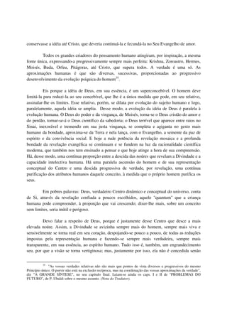conservasse a idéia até Cristo, que deveria continuá-la e fecundá-la no Seu Evangelho de amor.

         Todos os grandes criadores do pensamento humano atingiram, por inspiração, a mesma
fonte única, expressando-a progressivamente sempre mais perfeita: Krishna, Zoroastro, Hermes,
Moisés, Buda, Orfeu, Pitágoras, até Cristo, que supera todos. A verdade é uma só. As
aproximações humanas é que são diversas, sucessivas, proporcionadas ao progressivo
desenvolvimento da evolução psíquica do homem35.

          Eis porque a idéia de Deus, em sua essência, é um superconcebível. O homem deve
limitá-la para reduzi-la ao seu concebível, que lhe é a única medida que pode, em seu relativo,
assinalar-lhe os limites. Esse relativo, porém, se dilata por evolução do sujeito humano e logo,
paralelamente, aquela idéia se amplia. Desse modo, a evolução da idéia de Deus é paralela à
evolução humana. O Deus do poder e da vingança, de Moisés, torna-se o Deus cristão do amor e
do perdão, tornar-se-á o Deus científico da sabedoria; o Deus terrível que aparece entre raios no
Sinai, inexorável e tremendo em sua justa vingança, se completa e agiganta no gesto mais
humano da bondade, aproxima-se da Terra e nela lança, com o Evangelho, a semente da paz de
espírito e da convivência social. E hoje a rude potência da revelação mosaica e a profunda
bondade da revelação evangélica se continuam e se fundem na luz da racionalidade científica
moderna, que também nos tem ensinado a pensar e que hoje atinge a hora de sua compreensão.
Há, desse modo, uma contínua proporção entre a descida das noúres que revelam a Divindade e a
capacidade intelectiva humana. Há uma paralela ascensão do homem e de sua representação
conceptual do Centro e uma descida progressiva de verdade, por revelação, uma contínua
purificação dos atributos humanos daquele conceito, à medida que o próprio homem purifica os
seus.

        Em pobres palavras: Deus, verdadeiro Centro dinâmico e conceptual do universo, conta
de Si, através da revelação confiada a poucos escolhidos, aquele "quantum" que a criança
humana pode compreender, à proporção que vai crescendo; dizer-lhe mais, sobre um conceito
sem limites, seria inútil e perigoso.

         Devo falar a respeito de Deus, porque é justamente desse Centro que desce a mais
elevada noúre. Assim, a Divindade se avizinha sempre mais do homem, sempre mais viva e
sensivelmente se torna real em seu coração, despojando-se pouco a pouco, de todas as reduções
impostas pela representação humana e fazendo-se sempre mais verdadeira, sempre mais
transparente, em sua essência, ao espírito humano. Tudo isso é, também, um engrandecimento
seu, por que a visão se torna vertiginosa; mas, justamente por isso, ela não é concedida senão


          35
              "As vossas verdades relativas não são mais que pontos de vista diversos e progressivos do mesmo
Princípio único. O porvir não está na exclusão recíproca, mas na coordenação das vossas aproximações da verdade",
diz "A GRANDE SÍNTESE", no seu capitulo final. Leiam-se ainda os caps. I e II de "PROBLEMAS DO
FUTURO", de P. Ubaldi sobre o mesmo assunto. (Nota do Tradutor).
 