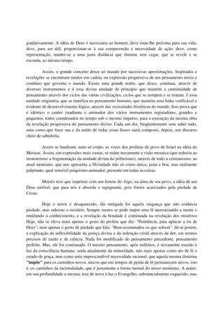 gradativamente. A idéia de Deus é necessária ao homem, deve estar-lhe próxima para sua vida;
deve, para ser útil, proporcionar-se à sua compreensão e necessidade de ação; deve, como
representação, manter-se a uma justa distância que ilumine sem cegar, que se revele e se
esconda, ao mesmo tempo.

         Assim, o grande conceito desce ao mundo por sucessivas aproximações. Inspirados e
revelações se encontram unidos em cadeia, na expressão progressiva de um pensamento único e
contínuo que governa o mundo. Existe uma grande noúre, que desce, contínua, através de
diversos instrumentos e é essa divina unidade de princípio que mantém a continuidade de
pensamento através dos ciclos das várias civilizações, ciclos que se rompem e se reatam. É essa
unidade originária, que se ramifica no pensamento humano, que mantém uma linha verificável e
evidente de desenvolvimento lógico, através das vicissitudes históricas do mundo. Isso prova que
é idêntico o centro irradiante e animador dos vários instrumentos registadores, grandes e
pequenos, todos coordenados no tempo sob o mesmo impulso, para a execução da mesma obra
da revelação progressiva do pensamento divino. Cada um diz, freqüentemente sem saber tudo,
uma como que frase sua e da união de todas essas frases sairá composto, depois, um discurso
cheio de sabedoria.

         Assim se fundiram, num só corpo, as vozes dos profetas do povo de Israel na idéia do
Messias. Assim, em expressões mais vastas, se reúne novamente a visão mosaica (que reduziu ao
monoteísmo a fragmentação da unidade divina do politeísmo), através de todo o cristianismo, ao
atual monismo, que nos apresenta a Divindade não só como única, justa e boa, mas realmente
palpitante, qual sensível psiquismo animador, presente em todas as coisas.

        Moisés teve que imprimir com um ferrete de. fogo, na alma de seu povo, a idéia de um
Deus terrível, que para nós é absurda e repugnante, pois fomos acariciados pela piedade de
Cristo.

          Hoje o terror é desaparecido, tão mitigada foi aquela vingança que não conhecia
piedade, mas subsiste o mistério. Sempre menos se pode impor uma fé aterrorizando a mente e
mutilando o conhecimento, e a revelação da bondade é continuada na revelação dos mistérios
Hoje, não se eleva mais apenas o gesto do profeta que diz: "Penitência, para aplacar a ira de
Deus"; nem apenas o gesto de piedade que fala: "Bem-aventurados os que sofrem": dá-se porém,
a explicação da inflexibilidade da justiça divina e da redenção cristã através da dor, em termos
precisos de razão e de ciência. Nada foi modificado do pensamento precedente, pensamento
perfeito. Mas, ele foi continuado. O mesmo pensamento, após milênios, é novamente trazido à
luz da consciência humana, saída atualmente da minoridade, não mais apenas como ato de fé e
estado de graça, mas como uma imprescindível necessidade racional, que aquela mesma doutrina
"impõe" para os caminhos novos, únicos que em tempos de perda de fé permanecem ativos, isto
é, os caminhos da racionalidade, que é justamente a forma mental do nosso momento. A noúre,
em sua profundidade a mesma, traz de novo à luz o Evangelho, substancialmente esquecido, mas
 
