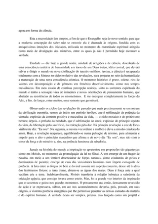 agora em forma de ciência.

         Esta a necessidade dos tempos, a fim de que o Evangelho seja de novo sentido; para que
a moderna concepção do saber não se extravie ela é chamada às origens, fundida com as
antiquíssimas intuições dos iniciados, utilizada no momento da maturidade espiritual atingida
como meio de divulgação dos mistérios, entre os quais já não é permitido hoje esconder a
verdade.

          Unidade — diz hoje a grande noúre, unidade de religiões e de ciência, descoberta de
uma consciência unitária de humanidade em torno de um Deus único, idéia central, que deverá
salvar e dirigir o mundo na nova civilização do terceiro milênio. Assim, a ciência é recuperada
totalmente com a Síntese no ciclo evolutivo das revelações, para preparar no seio da humanidade
a maturação de uma nova consciência cósmica. O momento histórico é grave, solene, rico de
valores em decomposição e de gérmens em frenético desenvolvimento, como nos tempos
messiânicos. Em meu estado de contínua percepção noúrica, sinto as correntes espirituais do
mundo e tenho a sensação viva de iminentes e novas orientações do pensamento humano, que
abaterão as resistências de todos os misoneísmos. E me entreguei completamente às forças do
Alto, a fim. de lançar, entre muitos, uma semente que germinará.

          Observando os ciclos das revelações do passado que mais proximamente se encontram
da civilização européia, vemos de início um período heróico, que é sublimação de potência da
vontade, explosão da corrente positiva e masculina da vida, — o ciclo mosaico e do profetismo
hebreu; depois, o período da bondade, que é sublimação do amor, explosão do princípio oposto
da vida, da libertação pelo sacrifício, da redenção pela dor. Na primeira revelação a voz de Deus
virilmente diz: "Eu sou". Na segunda, a mesma voz redime a mulher e eleva a missão criadora do
amor. Hoje, a revelação reaparece, equilibrando-se numa pulsação de retorno, para alimentar e
impelir para o alto o princípio masculino que afirma e de novo diz "Eu sou", mas não com o
terror da força e do mistério e, sim, na potência luminosa da sabedoria.

         Jamais na história do mundo a inspiração se apresentou em proporções tão gigantescas
como em Moisés, no momento da promulgação da lei no Sinai. A voz emerge de um fragor de
batalha, em meio a um terrível desencadear de forças naturais, como condutora de povos e
dominadora de paixões; emerge do caos das vicissitudes humanas num ímpeto esmagante de
potência. A luta entre as forças do bem e do mal assume um aspecto concreto, desce até à alma
dos fenômenos físicos: a terra treme, abrem-se as águas dos mares. Deus é força ante a qual
vacilam céu e terra. Indubitavelmente, Moisés transferiu à religião hebraica a sabedoria da
iniciação egípcia, que consigo levava como esteio. Mas, foi a grande voz interior da inspiração
que o sustentou e guiou nos grandes momentos. O pensamento era, então, densamente revestido
de ação e se expressava, súbito, em ato nos acontecimentos; deveria, pois, possuir, em suas
origens, a violenta potência energética que lhe permitisse penetrar as densas camadas da matéria
e do espírito humano. A verdade devia ser simples, precisa, mas lançada como um projétil e
 
