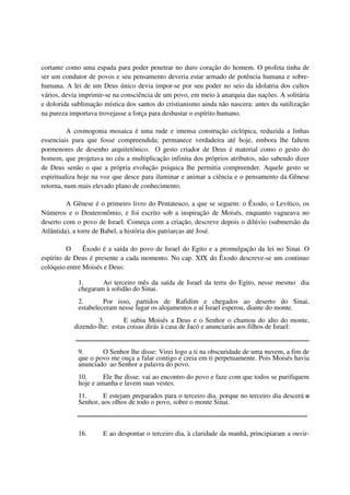 cortante como uma espada para poder penetrar no duro coração do homem. O profeta tinha de
ser um condutor de povos e seu pensamento deveria estar armado de potência humana e sobre-
humana. A lei de um Deus único devia impor-se por seu poder no seio da idolatria dos cultos
vários, devia imprimir-se na consciência de um povo, em meio à anarquia das nações. A solitária
e dolorida sublimação mística dos santos do cristianismo ainda não nascera: antes da sutilização
na pureza importava trovejasse a força para desbastar o espírito humano.

          A cosmogonia mosaica é uma rude e imensa construção ciclópica, reduzida a linhas
essenciais para que fosse compreendida; permanece verdadeira até hoje, embora lhe faltem
pormenores de desenho arquitetônico. O gesto criador de Deus é material como o gesto do
homem, que projetava no céu a multiplicação infinita dos próprios atributos, não sabendo dizer
de Deus senão o que a própria evolução psíquica lhe permitia compreender. Aquele gesto se
espiritualiza hoje na voz que desce para iluminar e animar a ciência e o pensamento da Gênese
retorna, num mais elevado plano de conhecimento.

         A Gênese é o primeiro livro do Pentateuco, a que se seguem: o Êxodo, o Levítico, os
Números e o Deuteronômio, e foi escrito sob a inspiração de Moisés, enquanto vagueava no
deserto com o povo de Israel. Começa com a criação, descreve depois o dilúvio (submersão da
Atlântida), a torre de Babel, a história dos patriarcas até José.

         O     Êxodo é a saída do povo de Israel do Egito e a promulgação da lei no Sinai. O
espírito de Deus é presente a cada momento. No cap. XIX do Êxodo descreve-se um continuo
colóquio entre Moisés e Deus:

             1.      Ao terceiro mês da saída de Israel da terra do Egito, nesse mesmo dia
             chegaram à solidão do Sinai.
             2.       Por isso, partidos de Rafidim e chegados ao deserto do Sinai,
             estabeleceram nesse lugar os alojamentos e aí Israel esperou, diante do monte.
                   3.       E subiu Moisés a Deus e o Senhor o chamou do alto do monte,
           dizendo-lhe: estas coisas dirás à casa de Jacó e anunciarás aos filhos de Israel:
            ........................................................................................................................................
             9.      O Senhor lhe disse: Virei logo a ti na obscuridade de uma nuvem, a fim de
             que o povo me ouça a falar contigo e creia em ti perpetuamente. Pois Moisés havia
             anunciado ao Senhor a palavra do povo.
             10.      Ele lhe disse: vai ao encontro do povo e faze com que todos se purifiquem
             hoje e amanha e lavem suas vestes.
             11.      E estejam preparados para o terceiro dia. porque no terceiro dia descerá o
             Senhor, aos olhos de todo o povo, sobre o monte Sinai.
            ......................................................................................................................................

             16.           E ao despontar o terceiro dia, à claridade da manhã, principiaram a ouvir-
 