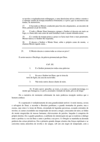 se trovões e resplandeceram relâmpagos; e uma densíssima névoa cobriu o monte e
               o vibrante sonido da trompa retumbava fortemente; e o povo, que se encontrava nas
               tendas, Se atemorizou.
               17.     E havendo-os Moisés conduzido para fora dos alojamentos, ao encontro de
               Deus, pararam ao pé do monte.
               18.      E todo o Monte Sinai fumegava, porque o Senhor aí descera em meio ao
               fogo; e o fumo dele saía como de uma fornalha e todo o monte infundia terror.
               19.     E o sonido da trompa pouco a pouco se fazia mais forte e mais penetrante.
               Moisés falava e o Senhor lhe respondia.
               20.    E desceu o Senhor o Monte Sinai, sobre o próprio cume do monte, e
               chamou Moisés àquele cume...
               .......................................................................................................................................
             25.              E Moisés desceu e contou todas as coisas ao povo".


        E assim nasceu o Decálogo, da palavra pronunciada por Deus.


                                                                CAP. XX.
                              1.          E o Senhor pronunciou todas estas palavras:
       ...............................................................................................................................................
                           2.     Eu sou o Senhor teu Deus, que te tirou da
                       terra do Egito, da casa da escravidão.

                              3.          Não terás outros deuses diante de mim.
       ..............................................................................................................................................
                       18. E todo o povo percebia as vozes, e os raios, e o sonido da trompa, e o
               monte que fumegava; e o povo, assustado e tomado de medo, pôs-se de longe."

       Eis a narrativa do momento culminante da mais poderosa recepção noúrica que o
homem conhece.

         E o espetáculo é verdadeiramente de uma grandiosidade terrível. A mole imensa, severa
e selvagem do Sinai, a recordar o Brocken goethiano, a grande montanha de granito, nua e
escura, cujo cimo é o trono de Eloim, circundada de legendas pavorosas, ecoando estrondos de
trovões; os cumes escondidos nas tempestades de nuvens a mugir, coruscantes de raios; as faldas
do monte enegrecidas de massas humanas, efervescentes de paixões, lançadas à conquista do
próprio destino. Eis o quadro grandioso, o ambiente de sintonização em que se realizou o diálogo
entre o profeta e a voz de Deus e entre o profeta e seu povo. A vibração se mantinha na desnuda
potência das coisas primitivas. Era o primeiro grande choque cósmico das forças espirituais e se
converteu numa atmosfera de revolta e de sangue, sob um céu negro de tempestade, com a
 