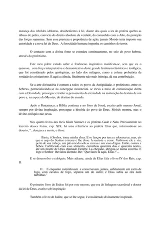 matança dos rebeldes idólatras, desobedientes à lei, diante dos quais a ira do profeta quebra as
tábuas de pedra, convicto do direito absoluto da verdade, da comunhão com o Alto, da proteção
das forças supremas. Sem essa presteza e prepotência de ação, jamais Moisés teria imposto sua
autoridade e a nova lei de Deus. A ferocidade humana impunha os caminhos do terror.

         O contacto com a divina fonte se estendeu continuamente, no seio do povo hebreu,
através do profetismo.

         Este meu pobre estudo sobre o fenômeno inspirativo manifesta-se, sem que eu o
quisesse, com força interpretativa e demonstrativa deste grande fenômeno histórico e teológico,
que foi considerado pelos apologistas, ao lado dos milagres, como a coluna probatória da
verdade do cristianismo. E aqui a ciência, finalmente não mais inimiga, dá sua contribuição.

         Se a arte divinatória é comum a todos os povos da Antigüidade, o profetismo, entre os
hebreus, potencializando-se na concepção monoteísta, se eleva a meio de comunicação direta
com a Divindade, prossegue e traduz o pensamento da eternidade na maturação do destino de um
povo e, na espera do Messias, do destino do mundo.

         Após o Pentateuco, a Bíblia continua e no livro de Josué, escrito pelo mesmo Josué,
sempre por divina inspiração, prossegue a história do povo de Deus. Moisés morreu, mas o
divino colóquio não cessa.

          Nos quatro livros dos Reis falam Samuel e os profetas Gade e Natã. Precisamente no
terceiro desses livros, cap. XIX, há uma referência ao profeta Elias que, internando-se no
deserto, "...desejava a morte, e disse:

                  Basta, ó Senhor, toma minha alma. E se lançou por terra e adormeceu; mas, eis
             que o anjo do Senhor o tocou e lhe disse: levanta-te e come. Voltou-se ele e viu,
             perto de sua cabeça, um pão cozido sob as cinzas e um vaso d'água. Então, comeu e
             bebeu. Fortificado com esse alimento, caminhou quarenta dias e quarenta noites,
             até um monte de Deus chamado Horebe. Lá chegado, abrigou-se numa caverna. E
             logo o Senhor lhe falou dizendo-lhe: "Que fazes tu aqui, Elias?"...

        E se desenvolve o colóquio. Mais adiante, ainda de Elias fala o livro IV dos Reis, cap.
II:

                11. E enquanto caminhavam e conversavam, juntos, subitamente um carro de
           fogo, com cavalos de fogo, separou um do outro; e Elias subiu ao céu num
           turbilhão."


          O primeiro livro de Esdras foi por este mesmo, que era de linhagem sacerdotal e doutor
da lei de Deus, escrito sob inspiração

        Também o livro de Judite, que se lhe segue, é considerado divinamente inspirado.
 