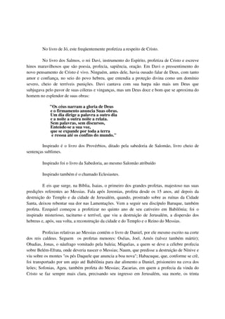 No livro de Jó, este freqüentemente profetiza a respeito de Cristo.

        No livro dos Salmos, o rei Davi, instrumento do Espírito, profetiza de Cristo e escreve
hinos maravilhosos que são poesia, profecia, sapiência, oração. Em Davi o pressentimento do
novo pensamento de Cristo é vivo. Ninguém, antes dele, havia ousado falar de Deus, com tanto
amor e confiança, no seio do povo hebreu, que entendia a proteção divina como um domínio
severo, cheio de terríveis punições. Davi cantava com sua harpa não mais um Deus que
subjugava pelo pavor de suas cóleras e vinganças, mas um Deus doce e bom que se aproxima do
homem no esplendor de suas obras:

            "Os céus narram a gloria de Deus
            e o firmamento anuncia Suas obras.
            Um dia dirige a palavra a outro dia
            e a noite a outra noite a relata.
            Sem palavras, sem discursos,
            Entende-se a sua voz,
            que se expande por toda a terra
             e ressoa até os confins do mundo."

        Inspirado é o livro dos Provérbios, ditado pela sabedoria de Salomão, livro cheio de
sentenças sublimes.

        Inspirado foi o livro da Sabedoria, ao mesmo Salomão atribuído

        Inspirado também é o chamado Eclesiastes.

         E eis que surge, na Bíblia, Isaias, o primeiro dos grandes profetas, majestoso nas suas
predições referentes ao Messias. Fala após Jeremias, profeta desde os 15 anos, até depois da
destruição do Templo e da cidade de Jerusalém, quando, prostrado sobre as ruínas da Cidade
Santa, deixou rebentar sua dor nas Lamentações. Vem a seguir seu discípulo Baruque, também
profeta. Ezequiel começou a profetizar no quinto ano de seu cativeiro em Babilônia; foi o
inspirado misterioso, taciturno e terrível, que viu a destruição de Jerusalém, a dispersão dos
hebreus e, após, sua volta, a reconstrução da cidade e do Templo e o Reino do Messias.

         Profecias relativas ao Messias contém o livro de Daniel, por ele mesmo escrito na corte
dos reis caldeus. Seguem os profetas menores: Oséias, Joel, Amós (talvez também mártir);
Obadias, Jonas, o náufrago vomitado pela baleia; Miquéias, a quem se deve a célebre profecia
sobre Belém-Efrata, onde deveria nascer o Messias; Naum, que predisse a destruição de Nínive e
viu sobre os montes "os pés Daquele que anuncia a boa nova"; Habacuque, que, conforme se crê,
foi transportado por um anjo até Babilônia para dar alimento a Daniel, prisioneiro na cova dos
leões; Sofonias, Ageu, também profeta do Messias; Zacarias, em quem a profecia da vinda do
Cristo se faz sempre mais clara, precisando seu ingresso em Jerusalém, sua morte, os trinta
 