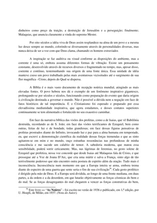 dinheiros como preço da traição, a destruição de Jerusalém e a perseguição; finalmente;
Malaquias, que anuncia claramente a vinda do supremo Mestre.

         Por oito séculos a idéia viva de Deus assim resplandece na alma de um povo e a mesma
luz desce sempre ao mundo, colorindo-se diversamente através de personalidades diversas, mas
nunca deixa de ser a voz com que Deus clama, chamando os homens extraviados

         A inspiração se faz auditiva ou visual conforme as disposições do ambiente, mas a
corrente é uma só, embora assuma diferentes formas de vibração. Existe um pensamento
constante, desenvolvido através de recursos diversos e fragmentado no tempo, mas, apesar disso,
coerente e contínuo, testemunhando sua origem de uma fonte única. Essa unidade de idéia
manteve coeso um povo trabalhado pelas mais aventurosas vicissitudes até o surgimento de sua
flor magnífica - Cristo, depois do Qual se dispersa.

          A Bíblia é o mais vasto documento de recepção noúrica mundial, atingindo as mais
elevadas fontes. O povo hebreu nos dá o exemplo de um fenômeno inspirativo gigantesco,
prolongando-se por séculos e séculos, funcionando como preparação do evento que daria origem
à civilização destinada a governar o mundo. Não é possível a dúvida nem a negação em face de
fatos históricos de tal importância. E o Cristianismo foi esperado e preparado por essa
elevadíssima mediunidade inspirativa, que agora estudamos, e desses contatos superiores
continuamente se tem alimentado e fortalecido no seu exaustivo caminhar.

          Em face da narrativa bíblica das visões dos profetas, como a de Isaias, que vê Babilônia
destruída, recordando as de S. João; em face das visões terrificantes de Ezequiel, bem como
outras, feitas de luz e de bondade, todas grandiosas; em face dessas figuras pensativas de
profetas prostrados diante do Infinito, invocando luz e paz para a alma humana em tempestade,
eu, que escrevi a demonstração científica da realidade dessas forças tremendas e que as sinto
agitarem-se em mim e no mundo, ouço estranhas ressonâncias nas profundezas de minha
consciência e me sacode um calafrio de temor. A sabedoria moderna, que matou essa
sensibilidade, poderá sorrir ceticamente. Mas, nas lágrimas de Jeremias, no gesto solene de
Ezequiel que profetiza, nessa voz concorde que desde Isaias até Malaquias fala de Cristo, e que
prossegue até a Voz de Joana D’Arc, que cria uma mártir e salva a França, sinto algo de tão
terrivelmente poderoso que não encontro outra postura de espirito além da oração. Tudo mais é
inconsciência. Inconsciência num momento em que a Europa inteira se arma, embora trema
diante do espectro de uma guerra que sente seria o fim de sua civilização36. Cada gesto profético
é dirigido pela mão de Deus. E a Europa será dividida, ao longo de uma frente mediana, em duas
partes, a da ordem e a da desordem, em que lutarão objetivamente as forças cósmicas do bem e
do mal. Se as forças desagregantes do mal chegarem a vencer as forças construtivas do bem,

      36
       Este livro — “As Noúres” - foi escrito no verão de 1936 e publicado, em 1.ª edição, por
U. Hoepli, de Milão, em 1937. (Nota do Autor).
 