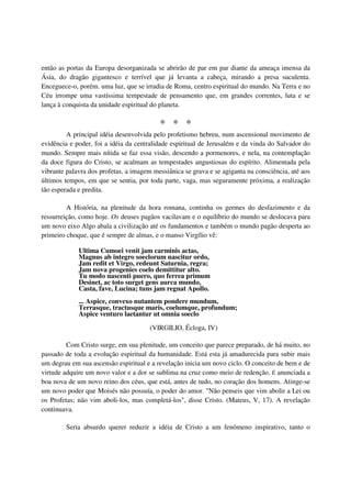 então as portas da Europa desorganizada se abrirão de par em par diante da ameaça imensa da
Ásia, do dragão gigantesco e terrível que já levanta a cabeça, mirando a presa suculenta.
Enceguece-o, porém. uma luz, que se irradia de Roma, centro espiritual do mundo. Na Terra e no
Céu irrompe uma vastíssima tempestade de pensamento que, em grandes correntes, luta e se
lança à conquista da unidade espiritual do planeta.

                                          * * *
         A principal idéia desenvolvida pelo profetismo hebreu, num ascensional movimento de
evidência e poder, foi a idéia da centralidade espiritual de Jerusalém e da vinda do Salvador do
mundo. Sempre mais nítida se faz essa visão, descendo a pormenores, e nela, na contemplação
da doce figura do Cristo, se acalmam as tempestades angustiosas do espírito. Alimentada pela
vibrante palavra dos profetas, a imagem messiânica se grava e se agiganta na consciência, até aos
últimos tempos, em que se sentia, por toda parte, vaga, mas seguramente próxima, a realização
tão esperada e predita.

         A História, na plenitude da hora romana, continha os germes do desfazimento e da
ressurreição, como hoje. Os deuses pagãos vacilavam e o equilíbrio do mundo se deslocava para
um novo eixo Algo abala a civilização até os fundamentos e também o mundo pagão desperta ao
primeiro choque, que é sempre de almas, e o manso Virgílio vê:

             Ultima Cumoei venit jam carminis actas,
             Magnus ab integro soeclorum nascitur ordo,
             Jam redit et Virgo, redeunt Saturnia, regra;
             Jam nova progenies coelo demittitur alto.
             Tu modo nascenti puero, quo ferrea primum
             Desinet, ac toto surget gens aurca mundo,
             Casta, fave, Lucina; tuns jam regnat Apollo.
             ... Aspice, convexo nutantem pondere mundum,
             Terrasque, tractusque maris, coelumque, profundum;
             Aspice venturo laetantur ut omnia soeclo

                                       (VIRGILIO, Écloga, IV)

         Com Cristo surge, em sua plenitude, um conceito que parece preparado, de há muito, no
passado de toda a evolução espiritual da humanidade. Está esta já amadurecida para subir mais
um degrau em sua ascensão espiritual e a revelação inicia um novo ciclo. O conceito de bem e de
virtude adquire um novo valor e a dor se sublima na cruz como meio de redenção. É anunciada a
boa nova de um novo reino dos céus, que está, antes de tudo, no coração dos homens. Atinge-se
um novo poder que Moisés não possuía, o poder do amor. "Não penseis que vim abolir a Lei ou
os Profetas; não vim aboli-los, mas completá-los", disse Cristo. (Mateus, V, 17). A revelação
continuava.

        Seria absurdo querer reduzir a idéia de Cristo a um fenômeno inspirativo, tanto o
 