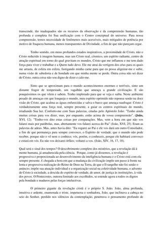 transcende, tão inadequados são os recursos da observação e da compreensão humanas, tão
profunda e completa foi Sua unificação com o Centro conceptual do universo. Para nossa
compreensão, temos necessidade de fenômenos mais acessíveis, mais mitigados de potência por
motivo de fraqueza humana, menos transparentes de Divindade, a fim de que não pareçam cegar.

         Tenho sentido, em meus profundos estados inspirativos, a proximidade de Cristo, não o
Cristo reduzido à imagem humana, mas um Cristo real, cósmico, um espírito radiante, centro de
atração espiritual em torno do qual gravitam os mundos, Cristo que me inflamou e me tem dado
força para viver e trabalhar e a Quem tudo devo. Ele me atrai da vertigem dos céus para os quais
me arrasta, de esfera em esfera, fustigando minha carne para que eu possa aligeirar-me e subir,
numa visão de sabedoria e de bondade em que minha mente se perde. Outra coisa não sei dizer
de Cristo, outra coisa não sou digno de dizer e calo-me.

          Sinto que se aproximam para o mundo acontecimentos enormes e terríveis, sinto um
distante fragor de tempestade, um vagalhão que ameaça a grande civilização. E são
pouquíssimos os que vêem e sabem. Tenho implorado para que se veja e saiba. Neste ambiente
pesado de ameaças em que louqueja o mundo, meu espírito oprimido não repousa senão na doce
visão do Cristo, que acalma as águas enfurecidas e salva o barco que ameaça naufragar. Cristo é
verdadeiramente uma força real, sempre presente, a guiar os centros espirituais do mundo,
irradiando Sua luz. Conforto-me com Suas palavras, citadas pelo Apóstolo João: "Tenho ainda
muitas coisas para vos dizer, mas, por enquanto, estão acima de vossa compreensão". (João,
XVI, 12). "Tenho-vos dito estas coisas por comparações. Mas, vem a hora em que não vos
falarei mais por parábolas, mas, abertamente vos falarei acerca do Pai" (João, XVI, 25). Eram as
palavras de adeus. Mas, antes havia dito: "Eu rogarei ao Pai e ele vos dará um outro Consolador,
a fim de que permaneça para sempre convosco, o Espírito de verdade, que o mundo não pode
receber, porque não o vê nem o conhece; vós, porém, o conheceis, porque ele habitará convosco
e estará em vós. Eu não vos deixarei órfãos; voltarei a vos. (João, XIV, 16, 17, 18).

Qual será o sinal dos tempos? O descobrimento completo dos mistérios, que a revelação dá à
mente humana, já amadurecida pela ciência. Porque, como já dissemos, a revelação é
progressiva e proporcionada ao desenvolvimento da inteligência humana e o Cristo está com ela
sempre presente. É chegada a hora em que a mudança da civilização impõe um passo à frente na
lenta e progressiva realização do Reino de Deus na Terra, de que o Evangelho não foi senão o
anúncio; impõe sua atuação individual e a organização social na coletividade humana, o advento
de Cristo à sociedade, a descida do espírito de verdade, de amor, de justiça às instituições, à vida
dos povos. O Pentecostes, outrora limitado aos escolhidos, se estende agora a todos os dignos
pela bondade e maduros pelas forças intelectivas.

          O primeiro gigante da revelação cristã é o próprio S. João. João, alma profunda,
intuitiva e ardente, enamorada e triste, impetuosa e sonhadora, João, que inclinava a cabeça no
seio do Senhor, perdido nos silêncios da contemplação, penetrava o pensamento profundo de
 