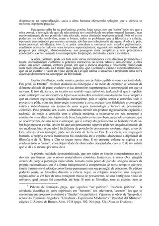 dispersar-se na especialização, sacia a alma humana oferecendo soluções que a ciência se
mostrou impotente para dar.
         Para quem saiba ler na profundeza, porém, logo nasce, por um “sabor” todo seu que a
obra possui, a sensação de que ela não poderia ser concebida de um plano mental humano, mas
necessariamente de um ponto de vista elevado, numa dimensão superconceptual. Pois só assim
poderiam ter sido resolvidos, como o foram, todos os problemas que a filosofia e a ciência,
operando com métodos puramente racionais, não haviam solucionado até agora. A obra é, pois,
transcendental, ultrafânica, isto é, o autor concebeu e escreveu sem estudos preliminares,
confiando acima de tudo em seus recursos super-racionais, seguindo um método novíssimo de
pesquisa por intuição, abandonando-se, nas passagens mais complexas e sem precedentes
conhecidos, exclusivamente à sua inspiração. Inspiração, entretanto, exata e científica.
         A obra, portanto, pode ser lida com várias mentalidades e em diversas profundezas e
falará diferentemente conforme a potência intelectiva do leitor. Muitos considerarão a obra
como um único sistema, embora genial, em que a ciência dispersa é finalmente reunificada
num monismo absoluto. Já é muito; mas, para nós, que o sentimos, existe o aspecto ultrafânico,
que dá ao escritor o valor da visão direta da Lei que anima o universo e representa uma nova
ascensão do homem na concepção da Divindade.

          Escrito ultrafânico, soube manter, porém, um perfeito equilíbrio com a racionalidade.
Em geral, os Ênteles3 revelam distância na concepção e no modo de exprimir-se, oriunda da
diferente altitude de plano evolutivo e das dimensões supertemporal e superespacial em que se
movem. E isso dá, talvez, ao escrito um sentido vago, nebuloso, inalcançável que é repelido
como antiobjetivo e anticientífico. Operou-se nesta obra uma transmissão muito mais complexa
que na comum registração ultrafânica inconsciente, pois o sujeito sentiu e controlou todo o
processo e pôde, com sua intervenção consciente e ativa, reduzir com fidelidade a concepção
entélica sobre-humana aos termos da mais segura terminologia e técnica de pensamento
científico. Pela primeira vez, assim, a ultrafania oferece um produto rigorosamente orgânico e
racional, de modo a coincidir com a ciência moderna, a enxertar-se em seu momento e
conduzi-lo mais alto com objetivos de bem, lançando em terreno bem preparado a semente, que
se desenvolverá, de uma nova civilização, que o esforço do pensamento do homem tem de sa-
ber hoje preparar e criar. Assim foi que um pensamento superior pôde ser lançado ao mundo de
um modo perfeito, o que não é fácil diante da posição do pensamento moderno. Aqui, a voz do
Céu, através dessa tradução, pôde ser elevada da Terra ao Céu. E a ciência, em linguagem
humana, a própria ciência materialista foi conduzida até o espírito, alcançando a dignidade de
filosofia e de fé. Terra e Céu se tocam nessa obra. E no presente volume se explica e se
confessa todo o "como", com objetividade de observador desapiedado, com a fé de um mártir
que se dá a si mesmo por uma idéia.

          A própria realidade desmaterializada, que por todos os Ênteles concordemente nos é
descrita em formas que o nosso materialismo considera fantásticas, é nessa obra atingida
através da própria psicologia materialista, tomada como ponto de partida; atingida através da
própria racionalidade, que é a forma indispensável à compreensão de nosso tempo e que pelo
Êntele transmissor é adotada como forma-pensamento em sua projeção de conceitos. Os céticos
poderão sorrir, as filosofias discutir, a ciência negar, as religiões condenar, mas ninguém
negará achar-se em face de uma esmagante massa de pensamento, de uma vertiginosa visão do
universo, qual jamais foi concebida até hoje. E nem as filosofias, nem as escolas, nem as
     3
         Palavra de formação grega, que significa “ser perfeito”, "essência perfeita". A
ultrafania classifica os seres espirituais em "barontes" (os inferiores), "anontes" (os que se
encontram em processo evolutivo) e "ênteles" (os perfeitos). Vejam-se as obras de Trespioli, o
relator da Comissão Julgadora: "Ultrafania - Espiritismo Moderno" e "Realidad del Misterio".
edições El Ateneo, de Buenos Aires, 1934 (pags. 302, 304; pág. 32). (Nota ao Tradutor).
 