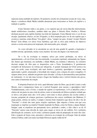 repercute numa multidão de mártires. Os primeiros séculos do cristianismo ecoam de vozes, mas,
depois, a tenebrosa Idade Média trabalha duramente para reencontrar as fontes do espírito e a
tradição se quebra.

         Como Sócrates tinha o seu gênio, a voz superior que ele ouvia falar-lhe interiormente,
dando nobilíssimos conselhos, também tinha seu gênio o filósofo Filon. Porfírio e Plotino
declaram possuir num espírito familiar sua fonte de inspiração. Como Maomé ouve a voz do seu
arcanjo, igualmente Alarico, rei dos Visigodos, se dizia inspirado pela voz de um espírito que o
excitava a marchar contra Roma "Um gênio", dizia, "sempre me guia: Avante! Avante! Destrói
Roma!" Esta última voz talvez fosse barôntica, que não se eleva pela nobreza de objetivos
morais e sociais nem pureza de inspiração, não merecendo, pois, atenção.

       As vozes elevadas só se encontram no seio de uma grande fé, quando a inspiração é
também missão, apostolado, muitas vezes martírio. Só estas são dignas e me interessam.

         Se o fio da revelação se rompera, talvez por razões profundas, ou talvez só
aparentemente, a fé em Cristo não fora destruída. A ascensão espiritual, culminando nas figuras
dos Santos que iluminam, em multidão, a Idade Média, era contínua e laboriosa. As correntes
desciam sempre do Alto para os desposórios com a Terra, fecundando-a. E germinavam
exemplos de holocaustos no esforço por abraçá-las. A grande emanação do Cristo jorrava ora
aqui, ora acolá, como revelação; não mais heróica e guerreira, apocalíptica e tonante, mas
apaixonada e gentil, amansando a ferocidade dos tempos com a doçura do amor evangélico. E
surgem almas novas, ardendo em paixões mais elevadas. A Força se desmaterializa num perfume
de sentimento. A voz não mais troveja o fragor das batalhas nem o terrível destino dos povos,
mas canta as harmonias da criação.

         E desponta Francisco de Assis, qual diferente cantor de Deus, que já não é como o rude
Moisés, nem o tempestuoso Isaias ou o terrível Ezequiel, nem mesmo o apocalíptico João!
Verdadeiramente, com o Cristo, o mundo do espírito se transformara. A fé se dulcifica como o
cântico de um poeta ou uma visão de artista, como se transmuda em beleza a própria verdade que
se eleva a um plano mais alto. A fé canta e sorri entre os doces pintores das escolas umbra e
toscana, gorgeante de crianças graciosas e perfumosas dos suaves semblantes das Madonas. E
atinja poetas, artistas ou santos, é sempre a mesma fonte inspirativa que desce do alto e faz do
"Trecento" o século das mais puras criações espirituais. Que importa a forma com que essa
inspiração se imprime na matéria? Grande inspirado foi Dante, como foi Giotto e depois Rafael.
Sempre, onde se manifesta um pensamento novo, profundo e nobre, o Alto vibra e se dá. O
"Trecento" parece uma descida de anjos para rasgar as trevas de um milênio. Foi a primeira
dulcificação de costumes, na fé cristã, a primeira grande onda de preparação do reino dos céus.
Falo a respeito de forças reais, presentes e decisivas na evolução da civilização. Falo da minha
mística Úmbria, onde com tanta suavidade floresceu aquele sonho de fé!
 
