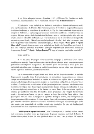 A voz falou pela primeira vez a Francisco (1182 - 1226) em São Damião, em Assis.
Assim relata o acontecimento o Pe. V. Vacchinetti em sua "Vida de São Francisco":

         "Existia então, como ainda hoje, no declive da montanha (o Subásio, próximo de Assis)
uma capela dedicada a S. Damião. São Francisco gostava de recolher-se na penumbra daquela
igrejinha abandonada, a orar diante de um Crucifixo. Um dia estava ajoelhado diante daquela
imagem do Redentor... e suplicava poder conhecer, finalmente, qual fosse a vontade divina a seu
respeito. Eis que, então, ainda banhado em lágrimas e com o coração agitado pelo ardor da
oração, tendo os olhos fitos no Crucifixo, o vê avizinhar-se de si e de seus lábios divinos percebe
sair uma voz que lhe diz: "Não vês que minha igreja está a desabar? Vai, pois, e restaura-a para
mim!" E por três vezes se repete o amargurado apelo, a divina oração: "Vade igitur et repara
illam mihi!" (Aquela imagem conserva-se ainda hoje na Basílica de Santa Clara, em Assis). A
essa voz, Francisco, tremendo de espanto e comoção, respondeu com entusiasmo: "Falo-ei de
boa vontade, Senhor!" "Liberter faciam, Domine!" E logo se levantou, para iniciar o trabalho".

         Esta a narrativa.

         A voz do Alto a descer para salvar os destinos da Igreja. O impulso de Cristo volta a
manifestar-se presente. Esses fenômenos de exceção não sucedem ao acaso, mas em momentos
particulares com objetivos excepcionais. As correntes puras não descem ao nosso plano para
curiosidade científica, mas obedecem a equilíbrios profundos, que as guiam para alimentar os
valores espirituais do mundo, quando estes vacilam.

          De há muito Francisco procurava, mas ainda não se havia encontrado a si mesmo.
Esquecera-se, na quadra alegre da juventude, mas era momentâneo o esquecimento: ao primeiro
choque sua alma desperta e do íntimo se elevam as realidades do espírito para as quais estava
amadurecida. E na prisão dos perusinos e depois na enfermidade em Spoleto, as primeiras visões
revelam a Francisco o seu verdadeiro ser. Creio que esses primeiros contrastes interiores sejam o
momento psicológico mais decisivo para a compreensão daquele tipo de personalidade e de toda
a fenomenologia supranormal que se lhe formou em torno. Esses deslocamentos de equilíbrio
interior, que conduzem uma alma do mundo a Deus, projetando-a na vertigem da inspiração
mística, têm raízes profundas em que se encontra a chave do mistério. Essas súbitas crises
psicológicas não são senão o precipitar do equilíbrio biológico normal, em conseqüência de
impulsos amadurecidos no eterno. E, como sempre, é necessário estudar e compreender o sujeito
para entender o fenômeno. Francisco se isolava no silêncio dos bosques e dos montes para orar e
para ouvir; essa necessidade de solidão, própria dos inspirados, foi para ele fundamental,
especialmente nos mais importantes momentos de sua missão.

         "Vade igitur et repara illam mihi!" Nas Vizinhanças de S. Damião, o céu e a terra,
tudo sorri numa nova luz, como que impregnado da grande emanação espiritual do Santo. A
beleza natural parece brilhar em mais profunda beleza de alma. Toda a criação em torno se
 