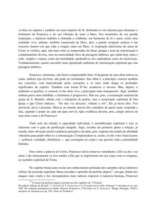 vivifica no espírito e também ora num impulso de fé, dobrando-se em sintonia para alimentar o
fenômeno de Francisco e de sua vibração de amor a Deus. Nos momentos de sua grande
inspiração, a natureza também é chamada a colaborar, em harmonia de fé e amor, como uma
realidade viva, ardente, também enamorada de Deus, pois a grande recepção noúrica é um
concerto imenso em que toda a criação canta em Deus. A inspiração dulcíssima do amor de
Cristo se verifica, aqui, não mais entre as tempestades do Sinai, porque a nota de sintonização é
completamente diversa, mas na musicalidade doce da paisagem úmbrica, que ainda hoje canta e
sobe, simples e mansa, como por humildade, perdendo-se nos esplendores azuis do misticismo.
Verdadeiramente, jamais encontrei mais apropriado ambiente de sintonização espiritual que esta
paisagem úmbrica.

         Francisco, entretanto, não havia compreendido bem. O despertar de uma alma imersa na
carne, embora seja ela forte, não pode ser instantâneo. Seu olhar é, a princípio, exterior também
nos conceitos, está materializado pelas sensações e só mais tarde atinge os profundos
significados de espírito. Também com Joana D’Arc aconteceu o mesmo. Mas, depois, o
ambiente se purifica, o contacto se faz mais vivo, a percepção mais transparente. Aqui, também
embora preso num turbilhão, o fenômeno é progressivo. Não era, pois, a restauração material da
igreja de S. Damião, obtida com o transporte de pedras, mas a restauração espiritual de Sua
Igreja o que Cristo indicava. "Eu não vos deixarei; voltarei a vós", Ele já havia dito. Voz
universal, ativa e presente, filtra-se no mundo através dos caminhos de quem sente, responde e
fala, segundo o poder de cada um para ouvi-la. Que evidência deveria, pois, atingir através de
uma alma como a de Francisco!

         Tudo está em relação à capacidade individual, à sensibilização espiritual e esta se
relaciona com o grau de purificação atingido. Aqui, ressalta em primeiro plano a relação, já
notada, entre elevação moral e potência perceptiva da alma, pois, importa um estado de afinidade
vibratória para poder obter-se a sintonização. Compreendem-se, assim, os três votos franciscanos
— pobreza, castidade, obediência — que azorragam no corpo e nas paixões toda a animalidade
humana.

         Para sentir a palavra de Cristo, Francisco devia tornar-se semelhante a Ele na dor e no
amor e tão intensamente os teve unidos a Ele que se imprimiram em seu corpo com os estigmas,
no incêndio espiritual da Verna.

         No espírito franciscano existe um conhecimento profundo dos caminhos desse laborioso
esforço da ascensão espiritual. Basta recordar o episódio da perfeita alegria37, em que, diante dos
ataques mais cruéis e dos decepamentos mais radicais impostos à natureza humana, Francisco
          37
              O ensino da perfeita alegria constitui um dos capítulos de "I Fioretti".
Na edição italiana de Rizzoli ("1 Fioretti di S. Francesco e le Considerazioni delle Stimmate") encontra-se no cap.
VIII. Na tradução portuguesa do Padre Aloyzio Gonçalves ("Florinhas de 8. Francisco" Braga, Portugal, 1944) a
narrativa se encontra no cap. VII. (Nota do Tradutor).
 