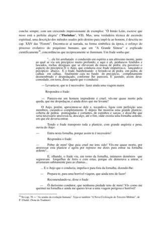 conclui sempre, com um crescendo impressionante de exemplos: "Ó Irmão Leão, escreve que
nisso está a perfeita alegria" ("Florinhas", VII). Mas, uma verdadeira técnica de ascensão
espiritual, uma descrição dos métodos usados pelo destino para impô-la ao homem, é descrita no
cap. XXV das "Fioretti". Encontra-se aí narrada, na forma simbólica da época, o esforço do
processo evolutivo do psiquismo humano, que em "A Grande Síntese" e explicado
cientificamente38, concordâncias que reciprocamente se iluminam. Um frade sonha que:

                       "... ele foi arrebatado e conduzido em espírito a um altíssimo monte, junto
              ao qual se via um precipício muito profundo; e aqui e ali, penhascos fendidos e
              lascados, rochas desiguais que se elevavam da massa de pedra; era pavoroso o
              aspecto do precipício E o Anjo, que conduzia esse frade empurrou-o, lançando-o
              precipício abaixo. E o frade, bamboleando e ferindo-se de pedra em pedra, de
              calhau em calhau, finalmente caiu no fundo do precipício, completamente
              desmembrado e despedaçado, conforme lhe parecera. E jazendo, assim desa-
              comodado, em terra, disse aquele que o conduzia:
                   — Levanta-te, que te é necessário fazer ainda uma viagem maior.
                       Respondeu o frade:

                  — Pareces-me um homem imprudente e cruel; vês-me quase morto pela
              queda, que me despedaçou, e ainda dizes que me levante!
                   O Anjo, porém, aproximou-se dele e, tocando-o, ligou com perfeição seus
              membros, curando-o completamente. E depois lhe mostrou uma grande planície,
              coberta de pedras pontiagudas e cortantes, de espinhos e sarças; e disse-lhe que
              seria necessário atravessá-la, descalço, até o fim, onde existia uma fornalha ardente,
              em que ele deveria entrar.
                      Tendo o frade transposto toda a planície, com grande angústia e pena,
              ouviu do Anjo:
              —         Entra nesta fornalha, porque assim te é necessário!
                        Respondeu o frade:
              —        Pobre de mim! Que guia cruel me tens sido! Vês-me quase morto, por
              atravessar esta planície e agora por repouso me dizes para entrar na fornalha
              ardente!...
                       E, olhando, o frade viu, em torno da fornalha, inúmeros demônios que
              seguravam forquilhas de ferro e com estas, porque ele demorava a entrar, o
              arrastaram subitamente para as chamas...
                   ... E o Anjo que o conduzia, impeliu-o para fora da fornalha, dizendo-lhe:
                  —     Prepara-te, para uma horrível viagem, que ainda tens de fazer!
                        Recomendando-se, disse o frade:
                 — Õ duríssimo condutor, que nenhuma piedade tens de mim! Vês como me
              queimei na fornalha e ainda me queres levar a uma viagem perigosa e horrível!

38
  No cap. 78 — "As sendas da evolução humana". Veja-se também “A Nova Civilização do Terceiro Milênio”, de
P. Ubaldi. (Nota do Tradutor)
 