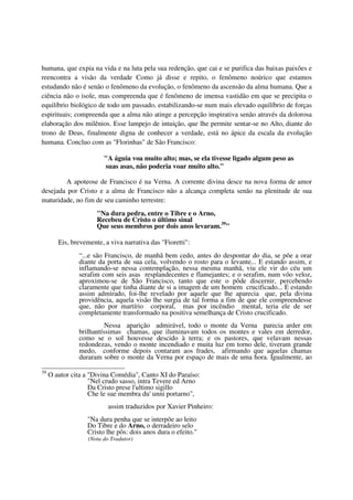 humana, que expia na vida e na luta pela sua redenção, que cai e se purifica das baixas paixões e
reencontra a visão da verdade Como já disse e repito, o fenômeno noúrico que estamos
estudando não é senão o fenômeno da evolução, o fenômeno da ascensão da alma humana. Que a
ciência não o isole, mas compreenda que é fenômeno de imensa vastidão em que se precipita o
equilíbrio biológico de todo um passado, estabilizando-se num mais elevado equilíbrio de forças
espirituais; compreenda que a alma não atinge a percepção inspirativa senão através da dolorosa
elaboração dos milênios. Esse lampejo de intuição, que lhe permite sentar-se no Alto, diante do
trono de Deus, finalmente digna de conhecer a verdade, está no ápice da escala da evolução
humana. Concluo com as "Florinhas" de São Francisco:

                         "A águia voa muito alto; mas, se ela tivesse ligado algum peso as
                         suas asas, não poderia voar muito alto."

        A apoteose de Francisco é na Verna. A corrente divina desce na nova forma de amor
desejada por Cristo e a alma de Francisco não a alcança completa senão na plenitude de sua
maturidade, no fim de seu caminho terrestre:
                      "Na dura pedra, entre o Tibre e o Arno,
                      Recebeu de Cristo o último sinal
                      Que seus membros por dois anos levaram.39"

        Eis, brevemente, a viva narrativa das "Fioretti":
               “...e são Francisco, de manhã bem cedo, antes do despontar do dia, se põe a orar
               diante da porta de sua cela, volvendo o rosto para o levante... E estando assim, e
               inflamando-se nessa contemplação, nessa mesma manhã, viu ele vir do céu um
               serafim com seis asas resplandecentes e flamejantes; e o serafim, num vôo veloz,
               aproximou-se de São Francisco, tanto que este o pôde discernir, percebendo
               claramente que tinha diante de si a imagem de um homem crucificado... E estando
               assim admirado, foi-lhe revelado por aquele que lhe aparecia que, pela divina
               providência, aquela visão lhe surgia de tal forma a fim de que ele compreendesse
               que, não por martírio corporal, mas por incêndio mental, teria ele de ser
               completamente transformado na positiva semelhança de Cristo crucificado.
                         Nessa aparição admirável, todo o monte da Verna parecia arder em
               brilhantíssimas chamas, que iluminavam todos os montes e vales em derredor,
               como se o sol houvesse descido à terra; e os pastores, que velavam nessas
               redondezas, vendo o monte incendiado e muita luz em torno dele, tiveram grande
               medo, conforme depois contaram aos frades, afirmando que aquelas chamas
               duraram sobre o monte da Verna por espaço de mais de uma hora. Igualmente, ao

39
     O autor cita a "Divina Comédia", Canto XI do Paraíso:
                    "Nel crudo sasso, intra Tevere ed Arno
                    Da Cristo prese l'ultimo sigillo
                    Che le sue membra du' unni portarno",
                           assim traduzidos por Xavier Pinheiro:
                  "Na dura penha que se interpõe ao leito
                  Do Tibre e do Arno, o derradeiro selo
                  Cristo lhe pôs: dois anos dura o efeito."
                   (Nota do Tradutor)
 