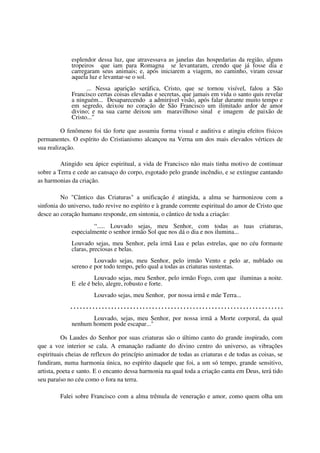 esplendor dessa luz, que atravessava as janelas das hospedarias da região, alguns
             tropeiros que iam para Romagna se levantaram, crendo que já fosse dia e
             carregaram seus animais; e, após iniciarem a viagem, no caminho, viram cessar
             aquela luz e levantar-se o sol.
                   ... Nessa aparição seráfica, Cristo, que se tornou visível, falou a São
             Francisco certas coisas elevadas e secretas, que jamais em vida o santo quis revelar
             a ninguém... Desaparecendo a admirável visão, após falar durante muito tempo e
             em segredo, deixou no coração de São Francisco um ilimitado ardor de amor
             divino; e na sua carne deixou um maravilhoso sinal e imagem de paixão de
             Cristo..."

          O fenômeno foi tão forte que assumiu forma visual e auditiva e atingiu efeitos físicos
permanentes. O espírito do Cristianismo alcançou na Verna um dos mais elevados vértices de
sua realização.

         Atingido seu ápice espiritual, a vida de Francisco não mais tinha motivo de continuar
sobre a Terra e cede ao cansaço do corpo, esgotado pelo grande incêndio, e se extingue cantando
as harmonias da criação.

         No "Cântico das Criaturas" a unificação é atingida, a alma se harmonizou com a
sinfonia do universo, tudo revive no espírito e à grande corrente espiritual do amor de Cristo que
desce ao coração humano responde, em sintonia, o cântico de toda a criação:
                     “..... Louvado sejas, meu Senhor, com todas as tuas criaturas,
             especialmente o senhor irmão Sol que nos dá o dia e nos ilumina...
             Louvado sejas, meu Senhor, pela irmã Lua e pelas estrelas, que no céu formaste
             claras, preciosas e belas.
                      Louvado sejas, meu Senhor, pelo irmão Vento e pelo ar, nublado ou
             sereno e por todo tempo, pelo qual a todas as criaturas sustentas.
                      Louvado sejas, meu Senhor, pelo irmão Fogo, com que iluminas a noite.
             E ele é belo, alegre, robusto e forte.
                      Louvado sejas, meu Senhor, por nossa irmã e mãe Terra...
             ....................................................................
                    Louvado, sejas, meu Senhor, por nossa irmã a Morte corporal, da qual
             nenhum homem pode escapar..."

          Os Laudes do Senhor por suas criaturas são o último canto do grande inspirado, com
que a voz interior se cala. A emanação radiante do divino centro do universo, as vibrações
espirituais cheias de reflexos do princípio animador de todas as criaturas e de todas as coisas, se
fundiram, numa harmonia única, no espírito daquele que foi, a um só tempo, grande sensitivo,
artista, poeta e santo. E o encanto dessa harmonia na qual toda a criação canta em Deus, terá tido
seu paraíso no céu como o fora na terra.

         Falei sobre Francisco com a alma trêmula de veneração e amor, como quem olha um
 