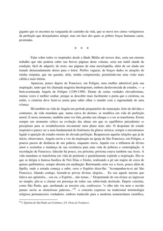 gigante que se encontra na vanguarda do caminho da vida, que se move nos cimos vertiginosos
da perfeição que desejaríamos atingir, mas em face dos quais as pobres forças humanas caem,
prostradas.

                                                     * * *
          Falar sobre todos os inspirados desde a Idade Média até nossos dias, seria um enorme
trabalho que não poderia caber nas breves páginas deste volume, seria um inútil alarde de
erudição, fácil de adquirir, de resto, nas páginas de uma enciclopédia, além de ser ainda um
tratado demasiadamente denso para o leitor. Prefiro vaguear, de braços dados às atrações de
minha simpatia, que me garante, aliás, minha compreensão, permitindo-me uma visão mais
cálida e mais íntima.
          Apareceu, pouco depois de Francisco, em Foligno, uma mulher admirável pela sua
inspiração, tanto que foi chamada magistra theologorum, embora desfavorecida de estudos, — a
bem-aventurada Angela de Foligno (1249-1309). Diante de certas verdades elevadíssimas,
muitas vezes é melhor sonhar, porque as descobre mais facilmente o poeta que o cientista, ou
então, o cientista deve fazer-se poeta para saber olhar o mundo com a ingenuidade de uma
criança.
          Há também na vida de Angela um período preparatório de maturação, feito de dúvidas e
contrastes, da vida mundana que, numa curva do destino, se modifica em vida de perfeição
moral. E nesse momento, também uma voz fala, produz um choque e o ser se transforma. Existe
sempre um momento crítico na evolução das almas em que os equilíbrios precedentes se
precipitam para se restabelecerem novamente num plano mais alto. O despontar do estado
inspirativo parece ser a nota fundamental do fenômeno da gênese mística; sempre o encontramos
ligado à aparição de estados morais de elevada perfeição. Reaparecem aquelas relações que já de
início, observamos. Angela ouviu a voz da inspiração na igreja de São Francisco, em Foligno, a
poucos passos de distância de seu palácio, enquanto orava. Aquela voz a inflamou de divino
amor e assinalou a mudança de sua existência para uma vida de pobreza e contemplação. A
recordação de Francisco, falecido há pouco, era próxima; próxima estava também sua Assis. A
vida mundana se transforma em vida de penitente e paralelamente explode a inspiração. Diz-se
que se dirigia à famosa basílica de Frei Elias e Giotto, realizando a pé um trajeto de cerca de
quinze quilômetros, sempre absorta em meditação. Retornando certa vez a Assis, pouco além de
Spello, onde a estrada começa a subir, ouve o Espírito dizer-lhe: "Acompanhar-te-ei até São
Francisco, falando contigo, fazendo-te provar divinas alegrias... Eu sou aquele mesmo que
falava aos apóstolos... sou eu, o Espírito... não temas..." Despertando de seu êxtase ao ingressar
no templo, pôs-se a clamar em presença de todos sua sobrevinda desilusão. Depois concluía,
como São Paulo, que, arrebatado ao terceiro céu, confessava: "o olho não viu nem o ouvido
jamais ouviu as misteriosas palavras..."40. o conceito expresso na tradicional terminologia
religiosa permaneceria verdadeiro, embora traduzido para a moderna nomenclatura científica,

40
     I Epístola do São Paulo aos Coríntios, 2:9. (Nota do Tradutor).
 