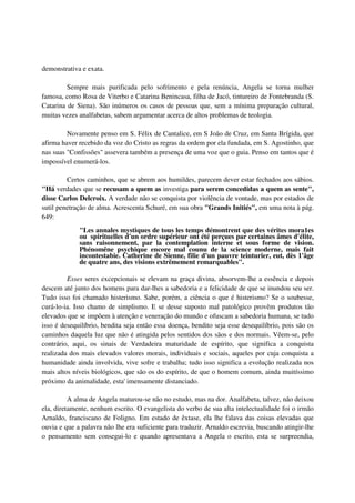 demonstrativa e exata.

         Sempre mais purificada pelo sofrimento e pela renúncia, Angela se torna mulher
famosa, como Rosa de Viterbo e Catarina Benincasa, filha de Jacó, tintureiro de Fontebranda (S.
Catarina de Siena). São inúmeros os casos de pessoas que, sem a mínima preparação cultural,
muitas vezes analfabetas, sabem argumentar acerca de altos problemas de teologia.

         Novamente penso em S. Félix de Cantalice, em S João de Cruz, em Santa Brígida, que
afirma haver recebido da voz do Cristo as regras da ordem por ela fundada, em S. Agostinho, que
nas suas "Confissões" assevera também a presença de uma voz que o guia. Penso em tantos que é
impossível enumerá-los.

         Certos caminhos, que se abrem aos humildes, parecem dever estar fechados aos sábios.
"Há verdades que se recusam a quem as investiga para serem concedidas a quem as sente",
disse Carlos Delcroix. A verdade não se conquista por violência de vontade, mas por estados de
sutil penetração de alma. Acrescenta Schuré, em sua obra "Grands Initiés", em uma nota à pág.
649:
             "Les annales mystiques de tous les temps démontrent que des vérites mora1es
             ou spirituelles d'un ordre supérieur ont été perçues par certaines âmes d'élite,
             sans raisonnement, par la contemplation interne et sous forme de vision.
             Phénomêne psychique encore mal counu de la science moderne, mais fait
             incontestabie. Catherine de Sienne, filie d'un pauvre teinturier, eut, dès 1'âge
             de quatre ans, des visions extrêmement remarquables".

         Esses seres excepcionais se elevam na graça divina, absorvem-lhe a essência e depois
descem até junto dos homens para dar-lhes a sabedoria e a felicidade de que se inundou seu ser.
Tudo isso foi chamado histerismo. Sabe, porém, a ciência o que é histerismo? Se o soubesse,
curá-lo-ia. Isso chamo de simplismo. E se desse suposto mal patológico provêm produtos tão
elevados que se impõem à atenção e veneração do mundo e ofuscam a sabedoria humana, se tudo
isso é desequilíbrio, bendita seja então essa doença, bendito seja esse desequilíbrio, pois são os
caminhos daquela luz que não é atingida pelos sentidos dos sãos e dos normais. Vêem-se, pelo
contrário, aqui, os sinais de Verdadeira maturidade de espírito, que significa a conquista
realizada dos mais elevados valores morais, individuais e sociais, aqueles por cuja conquista a
humanidade ainda involvida, vive sofre e trabalha; tudo isso significa a evolução realizada nos
mais altos níveis biológicos, que são os do espírito, de que o homem comum, ainda muitíssimo
próximo da animalidade, esta' imensamente distanciado.

          A alma de Angela maturou-se não no estudo, mas na dor. Analfabeta, talvez, não deixou
ela, diretamente, nenhum escrito. O evangelista do verbo de sua alta intelectualidade foi o irmão
Arnaldo, franciscano de Foligno. Em estado de êxtase, ela lhe falava das coisas elevadas que
ouvia e que a palavra não lhe era suficiente para traduzir. Arnaldo escrevia, buscando atingir-lhe
o pensamento sem consegui-lo e quando apresentava a Angela o escrito, esta se surpreendia,
 