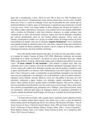 quase não o reconhecendo, e dizia: "Disse eu isso? Não te disse isso. Não reconheço haver
pensado como escrever". Freqüentemente, ficava absorta, durante dias, em suas visões. Também
neste caso, Cristo é o centro de irradiação; Cristo, que foi precedido por uma corrente que no
profetismo hebraico o esperou, agora, no Cristianismo, é seguido por uma corrente que o recorda
e em que revive. Assim, essa insigne mulher da Itália alcançou, por elevação de conceito, os
mais árduos campos especulativos; raciocinava, com engenho sutil e com tranqüila sublimidade,
sobre a essência da Divindade e sobre Seus mistérios; alcançava, no campo teológico, uma
orientação que os sábios não possuíam; navegava, segura, num mar de abstrações conceptuais
que estavam absolutamente acima de seus normais poderes psíquicos. Voava, assim, por
intuição, constituindo-se modelo vivo, ela que era mulher inculta, de teologia mística, de coisas
transcendentais do espírito, tanto que foi chamada "magistra theologorum", isto é, considerada
como grande exemplo de sabedoria mística. Em vida muitos vinham de longe para conferenciar
com ela a respeito de difíceis problemas do espírito e da fé; e depois de sua morte, recebeu a
homenagem da ciência e das letras da Itália e da Europa.

          Uma outra grande mulher apareceu logo após, no cenário da vida, para influir e impor-
se à atenção do mundo: Catarina de Siena (1347-1380). Muitíssimo conhecida, não havendo
necessidade de se repetir sua história41, faz pensar na coroa de delicadas flores que a Idade
Média soube produzir. Ávida de solidão desde criança, nela se refugiava para deliciar-se em suas
visões. "O beata solitudo! O sola beatitudo!", dela também se poderia dizer. Mas esse
isolamento não é vazio; é apenas a busca de um ambiente apropriado à percepção interior. Aos
16 anos, tomava ela o hábito de S. Domingos; iniciada uma vida de sacrifício, a potência visual
se apura, intensificando-se as místicas visões Alimentada por estas, desce depois ao mundo para
fazer o bem. Começou-se, então, a compreender sua personalidade, formando-se em torno dela
uma coroa de compreensão e de admiração e ela se dá totalmente à obra de conforto material e
espiritual: ensina, defende, encoraja. Dilata-se, assim, sua vida pública e daí nasce um vasto
epistolário, endereçado a papas, cardeais, reis, príncipes, capitães mercenários, homens de
estado, nobres, homens do povo, grandes damas e humildes religiosas. Não escreve, embora o
houvesse aprendido miraculosamente, mas dita, como era uso em seu tempo. Nasce, desse modo
unia volumosa correspondência que, juntamente com o "Diálogo", todo escrito em êxtase, forma
um monumento, admirável pela pureza de linguagem, beleza de imaginação, profundeza de
conceito, altitude de perfeição moral Propaga, em torno de si, o incêndio de sua elevada paixão e

         41
            O Autor refere-se à Itália, onde a grande santa é, realmente, muito conhecida. O leitor
brasileiro, no entanto, poderá tomar contacto mais intimo com a vida e a obra da admirável
mística italiana através da biografia que lhe fez seu confessor, São Francisco de Cápua: “Vida de
Santa Catarina de Siena". Colección Austral, Buenos Aires, 1947; das Cartas da Santa: "Lettere
Scelte". Coliezione di Classici Italiani, Editrice Torinese, Itália, 1944, e “Cartas Espirituales”,
Enecé Editores, Buenos Aires; e do volume "Santa Catarina de Sena", de J. Joergensen, Edit.
Vozes, 1953. (Nota do Tradutor).
 