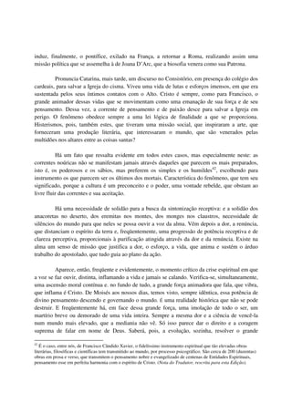 induz, finalmente, o pontífice, exilado na França, a retornar a Roma, realizando assim uma
missão política que se assemelha à de Joana D’Arc, que a biosofia venera como sua Patrona.

         Pronuncia Catarina, mais tarde, um discurso no Consistório, em presença do colégio dos
cardeais, para salvar a Igreja do cisma. Viveu uma vida de lutas e esforços imensos, em que era
sustentada pelos seus íntimos contatos com o Alto. Cristo é sempre, como para Francisco, o
grande animador dessas vidas que se movimentam como uma emanação de sua força e de seu
pensamento. Dessa vez, a corrente de pensamento e de paixão desce para salvar a Igreja em
perigo. O fenômeno obedece sempre a uma lei lógica de finalidade a que se proporciona.
Histerismos, pois, também estes, que tiveram uma missão social, que inspiraram a arte, que
forneceram uma produção literária, que interessaram o mundo, que são venerados pelas
multidões nos altares entre as coisas santas?

          Há um fato que ressalta evidente em todos estes casos, mas especialmente neste: as
correntes noúricas não se manifestam jamais através daqueles que parecem os mais preparados,
isto é, os poderosos e os sábios, mas preferem os simples e os humildes42, escolhendo para
instrumento os que parecem ser os últimos dos mortais. Característica do fenômeno, que tem seu
significado, porque a cultura é um preconceito e o poder, uma vontade rebelde, que obstam ao
livre fluir das correntes e sua aceitação.

         Há uma necessidade de solidão para a busca da sintonização receptiva: e a solidão dos
anacoretas no deserto, dos eremitas nos montes, dos monges nos claustros, necessidade de
silêncios do mundo para que neles se possa ouvir a voz da alma. Vêm depois a dor, a renúncia,
que distanciam o espírito da terra e, freqüentemente, uma progressão de potência receptiva e de
clareza perceptiva, proporcionais à purificação atingida através da dor e da renúncia. Existe na
alma um senso de missão que justifica a dor, o esforço, a vida, que anima e sustém o árduo
trabalho do apostolado, que tudo guia ao plano da ação.

          Aparece, então, freqüente e evidentemente, o momento crítico da crise espiritual em que
a voz se faz ouvir, distinta, inflamando a vida e jamais se calando. Verifica-se, simultaneamente,
uma ascensão moral contínua e. no fundo de tudo, a grande força animadora que fala, que vibra,
que inflama é Cristo. De Moisés aos nossos dias, temos visto, sempre idêntica, essa potência de
divino pensamento descendo e governando o mundo. É uma realidade histórica que não se pode
destruir. E freqüentemente há, em face dessa grande força, uma imolação de todo o ser, um
martírio breve ou demorado de uma vida inteira. Sempre a mesma dor e a ciência de vencê-la
num mundo mais elevado, que a mediania não vê. Só isso parece dar o direito e a coragem
suprema de falar em nome de Deus. Saberá, pois, a evolução, sozinha, resolver o grande

42
   É o caso, entre nós, de Francisco Cândido Xavier, o fidelíssimo instrumento espiritual que tão elevadas obras
literárias, filosóficas e científicas tem transmitido ao mundo, por processo psicográfico. São cerca de 200 (duzentas)
obras em prosa e verso, que transmitem o pensamento nobre e evangelizado de centenas de Entidades Espirituais,
pensamento esse em perfeita harmonia com o espírito de Cristo. (Nota do Tradutor, rescrita para esta Edição).
 