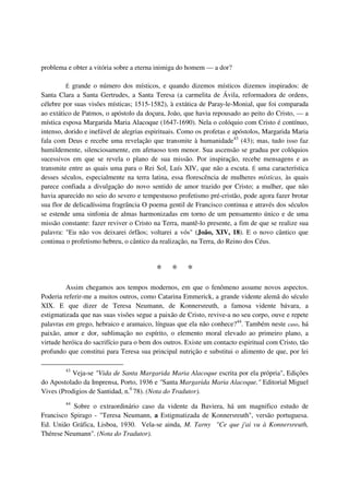 problema e obter a vitória sobre a eterna inimiga do homem — a dor?

         É  grande o número dos místicos, e quando dizemos místicos dizemos inspirados: de
Santa Clara a Santa Gertrudes, a Santa Teresa (a carmelita de Ávila, reformadora de ordens,
célebre por suas visões místicas; 1515-1582), à extática de Paray-le-Monial, que foi comparada
ao extático de Patmos, o apóstolo da doçura, João, que havia repousado ao peito do Cristo, — a
mística esposa Margarida Maria Alacoque (1647-1690). Nela o colóquio com Cristo é contínuo,
intenso, dorido e inefável de alegrias espirituais. Como os profetas e apóstolos, Margarida Maria
fala com Deus e recebe uma revelação que transmite à humanidade43 (43); mas, tudo isso faz
humildemente, silenciosamente, em afetuoso tom menor. Sua ascensão se gradua por colóquios
sucessivos em que se revela o plano de sua missão. Por inspiração, recebe mensagens e as
transmite entre as quais uma para o Rei Sol, Luís XIV, que não a escuta. É uma característica
desses séculos, especialmente na terra latina, essa florescência de mulheres místicas, às quais
parece confiada a divulgação do novo sentido de amor trazido por Cristo; a mulher, que não
havia aparecido no seio do severo e tempestuoso profetismo pré-cristão, pode agora fazer brotar
sua flor de delicadíssima fragrância O poema gentil de Francisco continua e através dos séculos
se estende uma sinfonia de almas harmonizadas em torno de um pensamento único e de uma
missão constante: fazer reviver o Cristo na Terra, mantê-lo presente, a fim de que se realize sua
palavra: "Eu não vos deixarei órfãos; voltarei a vós" (João, XIV, 18). E o novo cântico que
continua o profetismo hebreu, o cântico da realização, na Terra, do Reino dos Céus.



                                          *     *    *
         Assim chegamos aos tempos modernos, em que o fenômeno assume novos aspectos.
Poderia referir-me a muitos outros, como Catarina Emmerick, a grande vidente alemã do século
XIX. E que dizer de Teresa Neumann, de Konnersreuth, a famosa vidente bávara, a
estigmatizada que nas suas visões segue a paixão de Cristo, revive-a no seu corpo, ouve e repete
palavras em grego, hebraico e aramaico, línguas que ela não conhece?44. Também neste caso, há
paixão, amor e dor, sublimação no espírito, o elemento moral elevado ao primeiro plano, a
virtude heróica do sacrifício para o bem dos outros. Existe um contacto espiritual com Cristo, tão
profundo que constitui para Teresa sua principal nutrição e substitui o alimento de que, por lei

         43
           Veja-se "Vida de Santa Margarida Maria Alacoque escrita por ela própria", Edições
do Apostolado da Imprensa, Porto, 1936 e "Santa Margarida Maria Alacoque," Editorial Miguel
Vives (Prodigios de Santidad, n.0 78). (Nota do Tradutor).
         44
           Sobre o extraordinário caso da vidente da Baviera, há um magnifico estudo de
Francisco Spirago - "Teresa Neumann, a Estigmatizada de Konnersreuth", versão portuguesa.
Ed. União Gráfica, Lisboa, 1930. Vela-se ainda, M. Tarny "Ce que j'ai vu à Konnersreuth,
Thérese Neumann". (Nota do Tradutor).
 