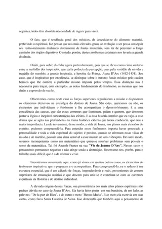 orgânica, todos têm absoluta necessidade de ingerir para viver.

         O fato, que é tendência geral dos místicos, de descuidar-se do alimento material,
preferindo o espiritual, faz pensar que nos mais elevados graus de evolução o ser possa conseguir
seu reabastecimento dinâmico diretamente de fontes imateriais, sem ter de percorrer o longo
caminho dos órgãos digestivos O estudo, porém, destes problemas colaterais nos levaria a grande
distância.

         Omiti, para sobre ela falar agora particularmente, pois que se eleva como cimo solitário
entre a multidão dos inspirados, quer pela potência da percepção, quer pela vastidão da missão e
tragédia do martírio, a grande inspirada, a heroína da França, Joana D’Arc (1412-1431). Seu
caso, que é inspirativo por excelência, se distingue sobre o mesmo fundo místico pelo caráter
heróico que lhe confere a particular missão imposta pelos tempos. Essa distinção nos é
necessária para traçar, com exemplos, as notas fundamentais do fenômeno, as mesmas que nos
darão a expressão de sua lei.

          Observemos como neste caso as forças superiores organizaram a missão e dispuseram
os elementos decisivos na estratégia do destino de Joana. São estes, queiramos ou não, os
elementos que individuam o fenômeno e lhe acompanham o desenvolvimento. É a uma
consciência das causas, que são essas correntes que iluminam, guiam e querem, que devemos
juntar a lógica e inegável concatenação dos efeitos. E a essa história interior que eu vejo, a esse
drama que se agita nas profundezas da trama histórica externa que todos conhecem, que dou a
maior importância. Lendo novamente, desse modo, a vida de Joana, nos planos mais elevados do
espírito, podemos compreendê-la. Para entender esses fenômenos importa haver penetrado a
personalidade e toda a vida espiritual do sujeito; é preciso, quando se afrontam essas vidas de
missão e de martírio, possuir uma alma sensível a esse mundo de sutis vibrações. De outro modo,
seremos incompetentes como um matemático que quisesse resolver problemas sem possuir o
senso da matemática. Tal foi Anatole France na sua "Vie de Jeanne D’Arc". Nesses casos o
pensamento permanece negativo e não atinge senão a destruição. Reservamo-nos, porém, para o
trabalho mais difícil, que é o de afirmar e criar.

          Encontramos novamente aqui, como já vimos em muitos outros casos, os elementos do
fenômeno inspirativo, que o preparam e o acompanham. Para compreendê-lo, eu o reduzo à sua
estrutura essencial, que é um cálculo de forças, imponderáveis e reais, provenientes de centros
superiores de emanação noúrica e que descem para unir-se e combinar-se com as correntes
espirituais da História e do destino individual.

         A elevada origem dessas forças, sua proveniência dos mais altos planos espirituais não
padece dúvida no caso de Joana D’Arc. Ela havia feito pintar em sua bandeira, de um lado, as
palavras: "De la part de Dieu", e do outro o moto "Jhesus-Maria". Este moto ela escrevia em suas
cartas, como fazia Santa Catarina de Siena. Isso demonstra que também aqui o pensamento de
 