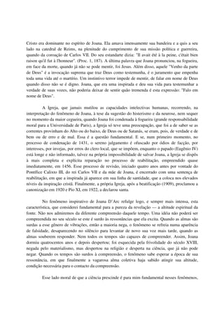 Cristo era dominante no espírito de Joana. Ela amava imensamente sua bandeira e a quis a seu
lado na catedral de Reims, na plenitude do cumprimento de sua missão política e guerreira,
quando da coroação de Carlos VII. Do seu estandarte dizia: "Il avait été à la peine, c'était bien
raison qu'il fut à l'honneur". (Proc. 1, 187). A última palavra que Joana pronunciou, na fogueira,
em face da morte, quando já não se pode mentir, foi Jesus. Além disso, aquele "Venho da parte
de Deus" é a invocação suprema que traz Deus como testemunha, é o juramento que empenha
toda uma vida até o martírio. Um instintivo terror impede de mentir, de falar em nome de Deus
quando disso não se é digno. Joana, que era uma inspirada e deu sua vida para testemunhar a
verdade de suas vozes, não poderia deixar de sentir quão tremenda é esta expressão: "Falo em
nome de Deus".

          A Igreja, que jamais mutilou as capacidades intelectivas humanas, recorrendo, na
interpretação do fenômeno de Joana, à tese da sugestão do histerismo e da neurose, nem sequer
no momento da maior cegueira, quando Joana foi condenada à fogueira (grande responsabilidade
moral para a Universidade de Paris), a Igreja só teve uma preocupação, que foi a de saber se as
correntes provinham do Alto ou do baixo, de Deus ou de Satanás, se eram, pois, de verdade e de
bem ou de erro e de mal. Essa é a questão fundamental. E se, num primeiro momento, no
processo de condenação de 1431, o sereno julgamento é ofuscado por ódios de facção, por
interesses, por invejas, por erros do clero local, que se impõem, enquanto o papado (Eugênio IV)
está longe e não informado, talvez na própria impossibilidade de salvar Joana, a Igreja se dispôs
à mais completa e explícita reparação no processo de reabilitação, empreendido quase
imediatamente, em 1456. Esse processo de revisão, iniciado quatro anos antes por vontade do
Pontífice Calixto III, do rei Carlos VII e da mãe de Joana, é encerrado com uma sentença de
reabilitação, em que a inspirada já aparece em sua linha de santidade, que a coloca nos elevados
níveis da inspiração cristã. Finalmente, a própria Igreja, após a beatificação (1909), proclamou a
canonização em 1920 e Pio XI, em 1922, a declarou santa.

         No fenômeno inspirativo de Joana D’Arc refulge logo, e sempre mais intensa, esta
característica, que considerei fundamental para a pureza da revelação — a altitude espiritual da
fonte. Não nos admiremos da diferente compreensão daquele tempo. Uma idéia não poderá ser
compreendida no seu século se este é surdo às ressonâncias que ela excita. Quando as almas são
surdas a esse gênero de vibrações, então a maioria nega, o fenômeno se refreia numa aparência
de falsidade, desaparecendo no silêncio para levantar de novo sua voz mais tarde, quando as
almas souberem responder. Nem todos os tempos são capazes de compreender. Assim, Joana
dormiu quatrocentos anos e depois despertou; foi esquecida pela frivolidade do século XVIII,
negada pelo materialismo, mas despertou na religião e desperta na ciência, que já não pode
negar. Quando os tempos são surdos à compreensão, o fenômeno sabe esperar a época de sua
ressonância, em que finalmente a vagarosa alma coletiva haja sabido atingir sua altitude,
condição necessária para o contacto da compreensão.

         Esse lado moral de que a ciência prescinde é para mim fundamental nesses fenômenos,
 