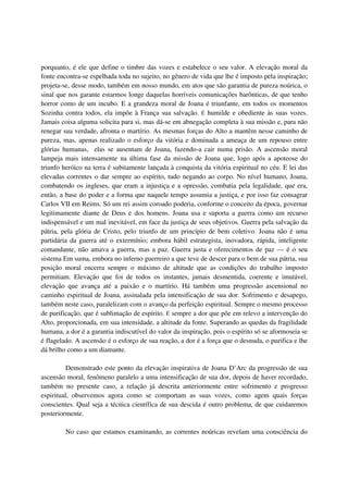 porquanto, é ele que define o timbre das vozes e estabelece o seu valor. A elevação moral da
fonte encontra-se espelhada toda no sujeito, no gênero de vida que lhe é imposto pela inspiração;
projeta-se, desse modo, também em nosso mundo, em atos que são garantia de pureza noúrica, o
sinal que nos garante estarmos longe daquelas horríveis comunicações barônticas, de que tenho
horror como de um incubo. E a grandeza moral de Joana é triunfante, em todos os momentos
Sozinha contra todos, ela impõe à França sua salvação. É humilde e obediente às suas vozes.
Jamais coisa alguma solicita para si, mas dá-se em abnegação completa à sua missão e, para não
renegar sua verdade, afronta o martírio. As mesmas forças do Alto a mantêm nesse caminho de
pureza, mas, apenas realizado o esforço da vitória e dominada a ameaça de um repouso entre
glórias humanas, elas se ausentam de Joana, fazendo-a cair numa prisão. A ascensão moral
lampeja mais intensamente na última fase da missão de Joana que, logo após a apoteose do
triunfo heróico na terra é subitamente lançada à conquista da vitória espiritual no céu. E lei das
elevadas correntes o dar sempre ao espírito, tudo negando ao corpo. No nível humano, Joana,
combatendo os ingleses, que eram a injustiça e a opressão, combatia pela legalidade, que era,
então, a base do poder e a forma que naquele tempo assumia a justiça, e por isso faz consagrar
Carlos VII em Reims. Só um rei assim coroado poderia, conforme o conceito da época, governar
legitimamente diante de Deus e dos homens. Joana usa e suporta a guerra como um recurso
indispensável e um mal inevitável, em face da justiça de seus objetivos. Guerra pela salvação da
pátria, pela glória de Cristo, pelo triunfo de um princípio de bem coletivo. Joana não é uma
partidária da guerra até o extermínio; embora hábil estrategista, inovadora, rápida, inteligente
comandante, não amava a guerra, mas a paz. Guerra justa e oferecimentos de paz — é o seu
sistema Em suma, embora no inferno guerreiro a que teve de descer para o bem de sua pátria, sua
posição moral encerra sempre o máximo de altitude que as condições do trabalho imposto
permitiam. Elevação que foi de todos os instantes, jamais desmentida, coerente e imutável,
elevação que avança até a paixão e o martírio. Há também uma progressão ascensional no
caminho espiritual de Joana, assinalada pela intensificação de sua dor. Sofrimento e desapego,
também neste caso, paralelizam com o avanço da perfeição espiritual. Sempre o mesmo processo
de purificação, que é sublimação de espírito. É sempre a dor que põe em relevo a intervenção do
Alto, proporcionada, em sua intensidade, a altitude da fonte. Superando as quedas da fragilidade
humana, a dor é a garantia indiscutível do valor da inspiração, pois o espírito só se aformoseia se
é flagelado. A ascensão é o esforço de sua reação, a dor é a força que o desnuda, o purifica e lhe
dá brilho como a um diamante.

          Demonstrado este ponto da elevação inspirativa de Joana D’Arc da progressão de sua
ascensão moral, fenômeno paralelo a uma intensificação de sua dor, depois de haver recordado,
também no presente caso, a relação já descrita anteriormente entre sofrimento e progresso
espiritual, observemos agora como se comportam as suas vozes, como agem quais forças
conscientes. Qual seja a técnica científica de sua descida é outro problema, de que cuidaremos
posteriormente.

         No caso que estamos examinando, as correntes noúricas revelam uma consciência do
 