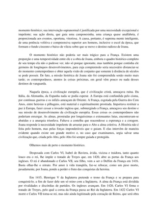 momento histórico; sua intervenção supranormal é justificada por uma necessidade excepcional e
impelente; sua ação direta, que guia uma camponesinha, uma criança quase analfabeta, é
proporcionada aos eventos, oportuna, vitoriosa. A causa, portanto, é suprema mente inteligente,
de uma potência volitiva e compreensiva superior aos homens, inclusive o escol da época, que
formam o fundo cinzento e baixo de vileza sobre que se move o destino radioso de Joana.

         O momento histórico não poderia ser mais trágico para a França. Existem uma
proporção e uma tempestividade entre ele e a obra de Joana, embora o quadro histórico completo
de seu tempo ela não o pudesse ver, não só porque ignorante, mas também porque continha ele
germens de longínquos desenvolvimentos, para cuja compreensão seria necessário distanciar-se
do momento contemporâneo e obter aquela visão de conjunto que somente à distância de séculos
se pode possuir. De fato, a missão histórica de Joana não foi compreendida senão muito mais
tarde; os contemporâneos, atentos às coisas próximas, em geral vêm pouco ou nada desses
destinos de vanguarda.

          Naquela época, a civilização européia, que é civilização cristã, ameaçava ruína. Da
Itália, da Alemanha, da Espanha nada se podia esperar. A Europa está confundida pelo cisma,
por contínuas guerras e os infiéis ameaçam do Oriente. A França, esgotada pela Guerra dos Cem
Anos, entre heresias e pilhagens, está material e espiritualmente prostrada. Importava restituir a
paz à Europa, fazer cessar a invasão inglesa que, submergindo a França, ameaçava seu destino e
sua missão de desenvolvimento da civilização européia. Essas coisas os contemporâneos não
poderiam enxergar. As almas, prostradas por longuíssimas e extenuantes lutas, encontravam-se
abatidas e a anarquia triunfava. Faltava a centelha que reacendesse a esperança e a coragem.
Joana responde à necessidade impelente de arrastar para o Alto a alma coletiva. A História não é
feita pelo homem, mas pelas forças imponderáveis que o guiam. E elas intervêm de maneira
evidente quando existe um grande motivo e, no caso que examinamos, urgia salvar uma
civilização que, criada pelo Alto, pelo Alto foi sempre guiada e protegida.

         Olhemos mais de perto o momento histórico.

         Desposada com Carlos VI, Isabel de Baviera, ávida, viciosa e traidora, tanto quanto
louco era o rei, lhe impõe o tratado de Troyes que, em 1420, abre as portas da França aos
ingleses. O rei é abandonado e Carlos VII, seu filho, vem a ser o Delfim da França em 1416.
Basta olhar-lhe o retrato. Por amor à vida tranqüila, faz-se rebocar, como um peso morto,
pesadamente, por Joana, pondo a perder o fruto das conquistas da heroina.

         Em 1415, Henrique V da Inglaterra pretende o trono da França e se prepara para
conquistá-lo, a fim de fazer dele um só reino com a Inglaterra. A alma da França está dividida
por rivalidades e discórdias de partidos. Os ingleses avançam. Em 1420, Carlos VI firma o
tratado de Troyes, pelo qual a coroa da França passa ao Rei da Inglaterra. Em 1422 Carlos VI
morre e Carlos VII torna-se rei, mas não ainda legitimado pela coroação de Reims, que será obra
 