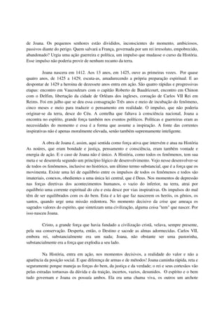 de Joana. Os pequenos senhores estão divididos, inconscientes do momento, ambiciosos,
passivos diante do perigo. Quem salvará a França, governada por um rei irresoluto, empobrecido,
abandonado? Urgia uma ação guerreira e política, um impulso que mudasse o curso da História.
Esse impulso não poderia provir de nenhum recanto da terra.

          Joana nascera em 1412. Aos 13 anos, em 1425, ouve as primeiras vozes. Por quase
quatro anos, de 1425 a 1429, escuta-as, amadurecendo a própria preparação espiritual. E ao
despontar de 1429 a heroina de dezessete anos entra em ação. São quatro rápidas e progressivas
etapas: encontro em Vaucouleurs com o capitão Roberto de Baudricourt, encontro em Chinon
com o Delfim, libertação da cidade de Orléans dos ingleses, coroação de Carlos VII Rei em
Reims. Foi em julho que se deu essa consagração Três anos e meio de incubação do fenômeno,
cinco meses e meio para traduzir o pensamento em realidade. O impulso, que não poderia
originar-se da terra, desce do Céu. A centelha que faltava à consciência nacional, Joana a
encontra no espírito, grande força também nos eventos políticos. Políticas e guerreiras eram as
necessidades do momento e essa é a forma que assume a inspiração. A fonte das correntes
inspirativas não é apenas moralmente elevada, senão também supremamente inteligente.

         A obra de Joana é, assim, aqui sentida como força ativa que intervém e atua na História
As noúres, que eram bondade e justiça, pensamento e consciência, eram também vontade e
energia de ação. E o caso de Joana não é único. A História, como todos os fenômenos, tem sua
meta e se desenrola segundo um princípio lógico de desenvolvimento. Vejo nesse desenvolver-se
de todos os fenômenos, inclusive no histórico, um último termo substancial, que é a força que os
movimenta. Existe uma lei de equilíbrio entre os impulsos de todos os fenômenos e todos são
imateriais, conexos, obedientes a uma única lei central, que é Deus. Nos momentos de depressão
nas forças diretivas dos acontecimentos humanos, o vazio do inferior, na terra, atrai por
equilíbrio uma corrente espiritual do céu e esta desce por vias inspirativas. Os impulsos do mal
têm de ser equilibrados com os do bem. Esta é a lei que faz nascerem os heróis, os gênios, os
santos, quando urge uma missão redentora. No momento decisivo da crise que ameaça os
sagrados valores do espirito, que sintetizam uma civilização, alguma coisa "tem" que nascer. Por
isso nasceu Joana.

         Cristo, a grande força que havia fundado a civilização cristã, velava, sempre presente,
pela sua conservação. Desperta, então, o Destino e sacode as almas adormecidas. Carlos VII,
embora rei, substancialmente era um nada; Joana, não obstante ser uma pastorinha,
substancialmente era a força que explodia a seu lado.

         Na História, entra em ação, nos momentos decisivos, a realidade do valor e não a
aparência da posição social. E que diferença de armas e de métodos! Joana caminha rápida, reta e
seguramente porque maneja as forças do bem, da justiça e da verdade; o rei e seus cortesãos vão
pelas estradas tortuosas da dúvida e da traição, incertos, vazios, desunidos. O espírito e o bem
tudo governam e Joana os possuía ambos. Ela era uma chama viva, os outros um archote
 
