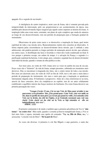 apagado. Eis o segredo de seu triunfo -

         A inteligência do centro inspirativo, neste caso de Joana, não é somente provada pela
tempestividade da intervenção, pelo seu proporcionar-se aos acontecimentos da época, mas
também pelo desenvolvimento lógico inegável que aquele centro imprime ao destino de Joana. A
inspiração tinha uma exata meta, constante, um plano de ação complexo que muda de natureza
ao longo de seu desenvolvimento, tem um período de preparação para a formação gradual do
instrumento.

          Observemos de perto como nasce e se desenvolve a inspiração de Joana, qual motor
espiritual de toda a sua missão ativa. Reencontraremos muitos dos conceitos já observados. A
forma imposta pelas circunstâncias ao desenvolvimento dessa missão, que é confiada a uma
adolescente, não poderia permitir os longos períodos de maturação através da dor, que achamos
em outros casos. A distribuição das fases é invertida e o fator dor é todo condensado no final. E
isso porque o primeiro escopo, em ordem de tempo, é a salvação da França; o segundo é a
purificação espiritual da heroina. A dor atinge, pois, somente a segunda fase do desenvolvimento
individual da missão, quando o remate da obra política se deu.

          Aos treze anos, no verão de 1425, Joana ouve as vozes no jardim da casa de seu pai.
Essas vozes são o "leitmotiv" da vida de Joana, sempre presentes, sobretudo nos momentos mais
decisivos. Elas se encontram à retaguarda dos fatos, são o centro motor de toda a sua missão.
Dos treze aos dezessete anos, do verão de 1425 ao fim de 1428, isto é, três anos e meio dura o
período de preparação do instrumento, três anos e meio para que a inspiração se apoderasse
inteiramente daquela alma. O fenômeno é progressivo. Antes de a luta exteriorizar-se na terra,
através de fatos concretos, deve ela completar-se no espírito, tem de ser antes solidamente
estabilizado o equilíbrio interior das forças motrizes do fenômeno. Eis como Joana descreve sua
primeira percepção das vozes:

                      "Losque j’avais 13 ans, j’ai eu une Voix de Dieu pour m'aider à me
             gouverner; et la première fois, j'eus grand peur. Cette Voix, vint vers midi, en
             été, dans le jardin de mon père; je n'avais pas jeuné la veille. J'ai entendu cette
             Voix sur la droite, du côté de l'église, et je l'entends rarement sans voir une
             clarté. Cette clarté est du côté oú la Voix se fajt entendre et elle est
             habituellement très vive".
                (PROC. 1,52)

         O primeiro sentimento é de medo e também aqui a primeira advertência da Voz é: "não
temas": "ne crains rien". Mais tarde, quando o costume já houver tranqüilizado Joana, a Voz se
fará mais forte e segura, iniciando seus apelos de comando: "Va, va, fille de Dieu, va..." e
acrescenta: "a missão vem de Deus": "De la part de Dieu".

         As vozes são diversas. A primeira é a de São Miguel, o anjo guerreiro, o santo das
 