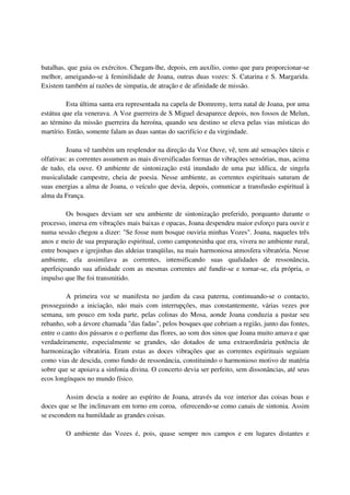 batalhas, que guia os exércitos. Chegam-lhe, depois, em auxílio, como que para proporcionar-se
melhor, ameigando-se à feminilidade de Joana, outras duas vozes: S. Catarina e S. Margarida.
Existem também aí razões de simpatia, de atração e de afinidade de missão.

          Esta última santa era representada na capela de Domremy, terra natal de Joana, por uma
estátua que ela venerava. A Voz guerreira de S Miguel desaparece depois, nos fossos de Melun,
ao término da missão guerreira da heroína, quando seu destino se eleva pelas vias místicas do
martírio. Então, somente falam as duas santas do sacrifício e da virgindade.

          Joana vê também um resplendor na direção da Voz Ouve, vê, tem até sensações táteis e
olfativas: as correntes assumem as mais diversificadas formas de vibrações sensórias, mas, acima
de tudo, ela ouve. O ambiente de sintonização está inundado de uma paz idílica, de singela
musicalidade campestre, cheia de poesia. Nesse ambiente, as correntes espirituais saturam de
suas energias a alma de Joana, o veículo que devia, depois, comunicar a transfusão espiritual à
alma da França.

         Os bosques deviam ser seu ambiente de sintonização preferido, porquanto durante o
processo, imersa em vibrações mais baixas e opacas, Joana despendeu maior esforço para ouvir e
numa sessão chegou a dizer: "Se fosse num bosque ouviria minhas Vozes". Joana, naqueles três
anos e meio de sua preparação espiritual, como camponesinha que era, vivera no ambiente rural,
entre bosques e igrejinhas das aldeias tranqüilas, na mais harmoniosa atmosfera vibratória. Nesse
ambiente, ela assimilava as correntes, intensificando suas qualidades de ressonância,
aperfeiçoando sua afinidade com as mesmas correntes até fundir-se e tornar-se, ela própria, o
impulso que lhe foi transmitido.

         A primeira voz se manifesta no jardim da casa paterna, continuando-se o contacto,
prosseguindo a iniciação, não mais com interrupções, mas constantemente, várias vezes por
semana, um pouco em toda parte, pelas colinas do Mosa, aonde Joana conduzia a pastar seu
rebanho, sob a árvore chamada "das fadas", pelos bosques que cobriam a região, junto das fontes,
entre o canto dos pássaros e o perfume das flores, ao som dos sinos que Joana muito amava e que
verdadeiramente, especialmente se grandes, são dotados de uma extraordinária potência de
harmonização vibratória. Eram estas as doces vibrações que as correntes espirituais seguiam
como vias de descida, como fundo de ressonância, constituindo o harmonioso motivo de matéria
sobre que se apoiava a sinfonia divina. O concerto devia ser perfeito, sem dissonâncias, até seus
ecos longínquos no mundo físico.

        Assim descia a noúre ao espírito de Joana, através da voz interior das coisas boas e
doces que se lhe inclinavam em torno em coroa, oferecendo-se como canais de sintonia. Assim
se escondem na humildade as grandes coisas.

        O ambiente das Vozes é, pois, quase sempre nos campos e em lugares distantes e
 
