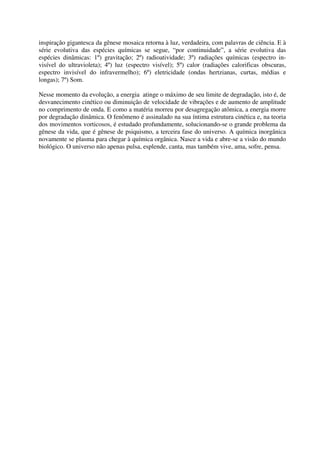 inspiração gigantesca da gênese mosaica retorna à luz, verdadeira, com palavras de ciência. E à
série evolutiva das espécies químicas se segue, “por continuidade”, a série evolutiva das
espécies dinâmicas: 1º) gravitação; 2º) radioatividade; 3º) radiações químicas (espectro in-
visível do ultravioleta); 4º) luz (espectro visível); 5º) calor (radiações calorificas obscuras,
espectro invisível do infravermelho); 6º) eletricidade (ondas hertzianas, curtas, médias e
longas); 7º) Som.

Nesse momento da evolução, a energia atinge o máximo de seu limite de degradação, isto é, de
desvanecimento cinético ou diminuição de velocidade de vibrações e de aumento de amplitude
no comprimento de onda. E como a matéria morreu por desagregação atômica, a energia morre
por degradação dinâmica. O fenômeno é assinalado na sua íntima estrutura cinética e, na teoria
dos movimentos vorticosos, é estudado profundamente, solucionando-se o grande problema da
gênese da vida, que é gênese de psiquismo, a terceira fase do universo. A química inorgânica
novamente se plasma para chegar à química orgânica. Nasce a vida e abre-se a visão do mundo
biológico. O universo não apenas pulsa, esplende, canta, mas também vive, ama, sofre, pensa.
 