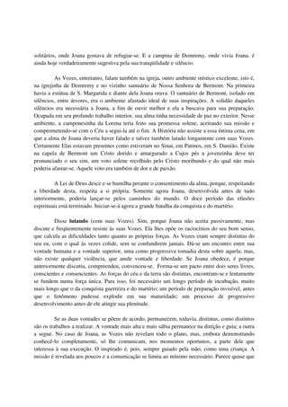 solitários, onde Joana gostava de refugiar-se. E a campina de Domremy, onde vivia Joana, é
ainda hoje verdadeiramente sugestiva pela sua tranqüilidade e silêncio.

         As Vozes, entretanto, falam também na igreja, outro ambiente místico excelente, isto é,
na igrejinha de Domremy e no vizinho santuário de Nossa Senhora de Bermont. Na primeira
havia a estátua de S. Margarida e diante dela Joana orava. O santuário de Bermont, isolado em
silêncios, entre árvores, era o ambiente afastado ideal de suas inspirações. A solidão daqueles
silêncios era necessária a Joana, a fim de ouvir melhor e ela a buscava para sua preparação.
Ocupada em seu profundo trabalho interior, sua alma tinha necessidade de paz no exterior. Nesse
ambiente, a camponesinha da Lorena teria feito sua promessa solene, aceitando sua missão e
comprometendo-se com o Céu a segui-la até o fim. A História não assiste a essa íntima cena, em
que a alma de Joana deveria haver falado e talvez também lutado longamente com suas Vozes.
Certamente Elas estavam presentes como estiveram no Sinai, em Patmos, em S. Damião. Existe
na capela de Bermont um Cristo dorido e amargurado a Cujos pés a jovenzinha deve ter
pronunciado o seu sim, um voto solene recolhido pelo Cristo moribundo e do qual não mais
poderia afastar-se. Aquele voto era também de dor e de paixão.

          A Lei de Deus desce e se humilha perante o consentimento da alma, porque, respeitando
a liberdade desta, respeita a si própria. Somente agora Joana, desenvolvida antes de tudo
interiormente, poderia lançar-se pelos caminhos do mundo. O doce período das efusões
espirituais está terminado. Iniciar-se-á agora a grande batalha da conquista e do martírio.

         Disse lutando (com suas Vozes). Sim, porque Joana não aceita passivamente, mas
discute e freqüentemente resiste às suas Vozes. Ela lhes opõe os raciocínios do seu bom senso,
que calcula as dificuldades tanto quanto as próprias forças. As Vozes eram sempre distintas do
seu eu, com o qual às vezes colide, sem se confundirem jamais. Dá-se um encontro entre sua
vontade humana e a vontade superior, uma como progressiva tomadia desta sobre aquela; mas,
não existe qualquer violência, que anule vontade e liberdade. Se Joana obedece, é porque
anteriormente discutiu, compreendeu, convenceu-se. Forma-se um pacto entre dois seres livres,
conscientes e consencientes. As forças do céu e da terra são distintas, encontram-se e lentamente
se fundem numa força única. Para isso, foi necessário uni longo período de incubação, muito
mais longo que o da conquista guerreira e do martírio; um período de preparação invisível, antes
que o fenômeno pudesse explodir em sua maturidade; um processo de progressivo
desenvolvimento antes de ele atingir sua plenitude.

          Se as duas vontades se põem de acordo, permanecem, todavia, distintas, como distintos
são os trabalhos a realizar. A vontade mais alta e mais sábia permanece na direção e guia; a outra
a segue. No caso de Joana, as Vozes não revelam todo o plano, mas, embora demonstrando
conhecê-lo completamente, só lhe comunicam, nos momentos oportunos, a parte dele que
interessa à sua execução. O inspirado é, pois, sempre guiado pela mão, como uma criança. A
missão é revelada aos poucos e a comunicação se limita ao mínimo necessário. Parece quase que
 