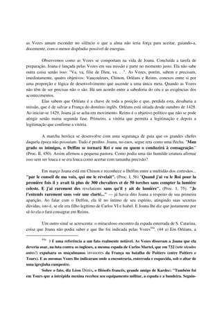 as Vozes amam esconder no silêncio o que a alma não teria força para aceitar, guiando-a,
docemente, com o menor dispêndio possível de energias.

         Observemos como as Vozes se comportam na vida de Joana. Concluída a tarefa de
preparação, Joana é lançada pelas Vozes em sua missão e parte no momento justo. Ela não sabe
outra coisa senão isso: "Va, va, filie de Dieu, va. . .". As Vozes, porém, sabem e precisam,
imediatamente, quatro objetivos: Vaucouleurs, Chinon, Orléans e Reims, conexos entre si por
uma proporção e lógica de desenvolvimento que ascende a uma única meta. Quando as Vozes
não têm de ser precisas não o são. Há um acordo entre a sabedoria do céu e as exigências dos
acontecimentos.
         Elas sabem que Orléans é a chave de toda a posição e que, perdida esta, desabaria a
missão, que é de salvar a França do domínio inglês. Orléans está sitiada desde outubro de 1428.
Ao iniciar-se 1429, Joana já se acha em movimento. Reims é o objetivo político que não se pode
atingir senão numa segunda fase. Primeiro, a vitória que permita a legitimação e depois a
legitimação que confirme a vitória.

          A marcha heróica se desenvolve com uma segurança de guia que os grandes chefes
daquela época não possuíam. Tudo é predito. Joana, no caos, segue reta como uma flecha. "Mau
grado os inimigos, o Delfim se tornará Rei e sou eu quem o conduzirá à consagração."
(Proc. II, 450). Assim afirmou a pequena pastora. Como podia uma tão humilde criatura afirmar
isso sem ser louca e se era louca como acertar com tamanha precisão?

          Em março Joana está em Chinon e reconhece o Delfim entre a multidão dos cortesãos...
"par le conseil de ma voix, qui me le révelait". (Proc. I, 56) "Quand j'ai vu le Roi pour la
première fois il y avait là plus de 300 chevaliers et de 50 torches sans compter la lumiêre
celeste. E j'ai rarement des revelations sans qu'il y ait de lumière". (Proc. 1, 75). "Je
l’entends rarement sans voir une clarté..." — já havia dito Joana a respeito de sua primeira
aparição. Ao falar com o Delfim, ela lê no íntimo de seu espírito, atingindo suas secretas
dúvidas, isto é, se ele era filho legítimo de Carlos VI e Isabel. E Joana lhe diz que justamente por
sê-lo ela o fará consagrar em Reims.

        Um outro sinal se acrescenta: o miraculoso encontro da espada enterrada de S. Catarina,
coisa que Joana não podia saber e que lhe foi indicada pelas Vozes44a. (44 a) Em Orléans, a

         44a
             ) É uma referência a um fato realmente notável. As Vozes disseram a Joana que ela
deveria usar, na luta contra os ingleses, a mesma espada de Carlos Martel, que em 732 (sete séculos
antes!) expulsara os muçulmanos invasores da França na batalha de Poitiers (entre Poitiers e
Tours). E as mesmas Vozes lhe indicaram onde a encontraria, enterrada e esquecida, sob o altar de
uma igrejinha campestre.
         Sobre o fato, diz Léon Denis, o filósofo francês, grande amigo de Kardec: "Também foi
em Tours que a intrépida menina recebeu seu equipamento militar, a espada e a bandeira. Seguin-
 