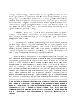 inspiração sustenta a estratégia e a técnica militar com uma capacidade que Joana não podia
possuir e que superava a dos chefes de seu tempo. Em poucos dias uma camponesa de 17 anos
consegue o que não o puderam fazer, em vários meses, os homens aguerridos da época. Orléans
é libertada. As Vozes tiveram uma confirmação exata. Joana, porém, sabia que era preciso tudo
realizar rapidamente e tem pressa de concluir sua missão guerreira. Importava consagrar no rei a
vitória conseguida, completá-la num plano de direito. E avança contra Reims. Na tarde de 16 de
julho, Carlos VII entra na cidade, como as Vozes haviam predito. Imediatamente, no dia
seguinte, um domingo, é realizada a coroação

         "Gentil Rei" — diz-lhe Joana — "acaba de realizar-se a vontade de Deus, que queria se
levantasse o sítio de Orléans ~ vos conduzisse a esta sagrada cidade de Reims para receber a
Santa Consagração, mostrando, desse modo, que sois o verdadeiro Rei a quem o reino da França
deve pertencer". (Proc. IV, 186).

         A França estava salva. As Vozes, que haviam atingido seu primeiro objetivo, já não têm
por algum tempo, a precisão e a potência de Domremy. De fato, com que proveito, se seu
objetivo é outro? A Pucela havia despertado a alma nacional. O desforço francês por ela
preparado avançará e libertará sua pátria. Todas as suas profecias se cumprirão. O ânimo de
Carlos VII ressurgirá e quatro lustros mais tarde a França será livre. Era suficiente aquela cen-
telha. As forças haviam limitado sua intervenção ao mínimo indispensável.

         Depois de Reims, é outro o objetivo das Vozes e para essa nova meta se dirigem e com
ele se harmonizam. As Vozes permanecem em seu método de dizer, guiar, encorajar e promover
acontecimentos, parceladamente. Aí começa um novo destino de Joana, mas Elas não lho
revelam; só falarão claramente na Páscoa de 1430 em Melun. O seu destino sobe, lenta e
inadvertidamente, dos triunfos humanos aos triunfos divinos; já não se trata da salvação da
França, mas da sublimação da alma de Joana através da dor. E sua paixão começa. É uma vitória
maior, que deve consolidar a primeira e fazer de Joana uma santa. Progressão ascensional do
fenômeno, que o conduz a um limite imensamente mais elevado, em que o sofrimento, como já
vimos, é o fator fundamental. Para Joana era necessário consolidar e consagrar sua idéia no
martírio, que continha algo de maior que a salvação da França e que, no testemunho da morte,
devia estender-se ao mundo inteiro. Para que Joana, entretanto, pudesse realizar sua ascensão era


do suas indicações, um armeiro da cidade foi procurar a espada que Carlos Martel depositara em
Santa Catarina de Fierbois. Estava enterrada atrás do altar e ninguém no mundo sabia que se
achava ali. Para a heroína, essa espada sairá da poeira dos séculos e novamente expulsará o
estrangeiro. (LEON DENIS — “Joana D'Arc, Médium”, Ed. FEB, 1932, p. 111). Diz, ainda Denis,
referindo-se ao roteiro de Joana, que quis percorrer: .... . Vi, no fundo da Touraine, a pequenina
igreja de Fierbois, donde fez que retirassem a espada de Carlos Martel." (Id. pág. 20). (Nota do
Tradutor).
 