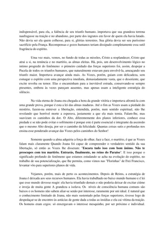 indispensável, para ela, a falência de seu triunfo humano, importava que sua grandeza terrena
naufragasse na traição e no abandono, por parte dos ingratos em favor de quem ela havia lutado.
Não devia ser ela quem colhesse, para si, glórias terrestres. Sua glória devia ser seu puríssimo
sacrifício pela França. Recompensas e gozos humanos teriam dissipado completamente essa sutil
fragrância do espírito.

          Uma vez mais, vemos, no fundo de todas as missões, Cristo a resplandecer, Cristo que
atrai a si, na renúncia e no martírio, as almas eleitas. Há, pois, um desenvolvimento lógico no
intimo progredir do fenômeno: o primeiro cuidado das forças superiores foi, assim, despojar a
Pucela de todos os triunfos humanos, que naturalmente estavam para envolvê-la, ameaçando seu
triunfo maior. Importava avançar ainda mais. As Vozes, porém, guiam com delicadeza, sem
esmagar o espírito com uma perspectiva imediata, demasiadamente vasta, que o desoriente, que
excite revolta ou temor. Elas o encaminham para a inevitável estrada, conservando-se sempre
presentes, embora às vezes pareçam ausentes, mas apenas usam a inteligente estratégia do
silêncio.

         Na vida eterna de Joana era chegada a hora da grande vitória e importava afrontá-la com
uma grande prova, porque é esta a lei das almas maduras. Até o fim as Vozes usam a piedade do
mistério, fazem-na entrever a libertação, entendida, porém, num sentido espiritual, não lhe
revelando que horrível morte a esperava, justamente a que ela mais temia. Falam-lhe, mas
suavizam os caminhos da dor. O Alto, diferentemente dos planos inferiores, conhece essa
piedade e se não pode evitar o sofrimento é porque este é parte essencial e integrante da ascensão
que o mesmo Alto deseja, por ser o caminho da felicidade. Quantas coisas sutis e profundas nos
ensina esse ponderado avançar das Vozes pelos caminhos do Senhor!

         Somente quando a alma adquiriu a força de olhar, face a face, o martírio, é que as Vozes
falam mais claramente Quando Joana foi capaz de compreender o verdadeiro sentido da sua
libertação, só então as Vozes lhe disseram: "Encara tudo isso com bom ânimo. Não te
preocupes com teu martírio. Entrarás, finalmente, no reino do Paraíso". E isso porque o
significado profundo do fenômeno que estamos estudando se acha na evolução do espírito, no
trabalho de sua potencialização, que lhe permita, como vimos nas "Florinhas" de Frei Francisco,
levantar vôo para superiores planos de vida.

         Vejamos, porém, mais de perto os acontecimentos. Depois de Reims, a estratégia de
Joana é deixada aos seus recursos humanos. Ela havia trabalhado no baixo mundo humano e é lei
que esse mundo devesse reagir: ela havia triunfado demais e não poderia deixar de excitar ciúme
e inveja de muita gente A grandeza a isolava. Os níveis de consciência humana comuns são
baixos e os homens não sabem aliar-se senão por interesse, raramente por uni ideal. É natural que
o conhecimento limitado de Joana, não mais sustentado pelas forças superiores, tivesse logo de
despedaçar-se de encontro às astúcias de gente dada a todas as insídias e ela cai vítima da traição.
Os homens eram cegos: só enxergavam o interesse mesquinho, por ser próximo e individual.
 
