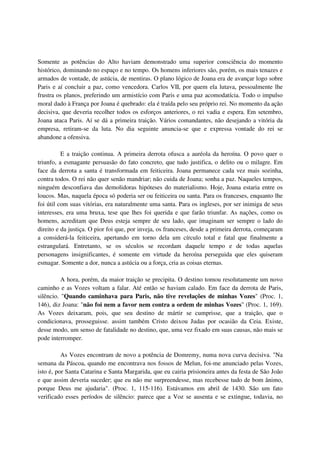 Somente as potências do Alto haviam demonstrado uma superior consciência do momento
histórico, dominando no espaço e no tempo. Os homens inferiores são, porém, os mais tenazes e
armados de vontade, de astúcia, de mentiras. O plano lógico de Joana era de avançar logo sobre
Paris e aí concluir a paz, como vencedora. Carlos VII, por quem ela lutava, pessoalmente lhe
frustra os planos, preferindo um armistício com Paris e uma paz acomodatícia. Todo o impulso
moral dado à França por Joana é quebrado: ela é traída pelo seu próprio rei. No momento da ação
decisiva, que deveria recolher todos os esforços anteriores, o rei vadia e espera. Em setembro,
Joana ataca Paris. Aí se dá a primeira traição. Vários comandantes, não desejando a vitória da
empresa, retiram-se da luta. No dia seguinte anuncia-se que e expressa vontade do rei se
abandone a ofensiva.

          E a traição continua. A primeira derrota ofusca a auréola da heroína. O povo quer o
triunfo, a esmagante persuasão do fato concreto, que tudo justifica, o delito ou o milagre. Em
face da derrota a santa é transformada em feiticeira. Joana permanece cada vez mais sozinha,
contra todos. O rei não quer senão mandriar; não cuida de Joana; sonha a paz. Naqueles tempos,
ninguém desconfiava das demolidoras hipóteses do materialismo. Hoje, Joana estaria entre os
loucos. Mas, naquela época só poderia ser ou feiticeira ou santa. Para os franceses, enquanto lhe
foi útil com suas vitórias, era naturalmente uma santa. Para os ingleses, por ser inimiga de seus
interesses, era uma bruxa, tese que lhes foi querida e que farão triunfar. As nações, como os
homens, acreditam que Deus esteja sempre de seu lado, que imaginam ser sempre o lado do
direito e da justiça. O pior foi que, por inveja, os franceses, desde a primeira derrota, começaram
a considerá-la feiticeira, apertando em torno dela um círculo total e fatal que finalmente a
estrangulará. Entretanto, se os séculos se recordam daquele tempo e de todas aquelas
personagens insignificantes, é somente em virtude da heroína perseguida que eles quiseram
esmagar. Somente a dor, nunca a astúcia ou a força, cria as coisas eternas.

          A hora, porém, da maior traição se precipita. O destino tomou resolutamente um novo
caminho e as Vozes voltam a falar. Até então se haviam calado. Em face da derrota de Paris,
silêncio. "Quando caminhava para Paris, não tive revelações de minhas Vozes" (Proc. 1,
146), diz Joana: "não foi nem a favor nem contra a ordem de minhas Vozes" (Proc. 1, 169).
As Vozes deixaram, pois, que seu destino de mártir se cumprisse, que a traição, que o
condicionava, prosseguisse. assim também Cristo deixou Judas por ocasião da Ceia. Existe,
desse modo, um senso de fatalidade no destino, que, uma vez fixado em suas causas, não mais se
pode interromper.

          As Vozes encontram de novo a potência de Domremy, numa nova curva decisiva. "Na
semana da Páscoa, quando me encontrava nos fossos de Melun, foi-me anunciado pelas Vozes,
isto é, por Santa Catarina e Santa Margarida, que eu cairia prisioneira antes da festa de São João
e que assim deveria suceder; que eu não me surpreendesse, mas recebesse tudo de bom ânimo,
porque Deus me ajudaria". (Proc. 1, 115-116). Estávamos em abril de 1430. São um fato
verificado esses períodos de silêncio: parece que a Voz se ausenta e se extingue, todavia, no
 