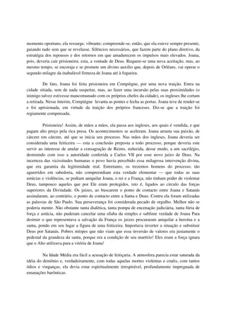 momento oportuno, ela ressurge, vibrante; compreende-se, então, que ela esteve sempre presente,
guiando tudo sem que se revelasse. Silêncios necessários, que fazem parte do plano diretivo, da
estratégia dos repousos e dos retornos em que amadurecem os impulsos mais elevados. Joana,
pois, deveria cair prisioneira: esta, a vontade de Deus. Requere-se uma nova aceitação, mas, ao
mesmo tempo, se encoraja e se promete um divino auxilio que, depois de Orléans, vai operar o
segundo milagre da inabalável firmeza de Joana até à fogueira.

          De fato, Joana foi feita prisioneira em Compiègne, por uma nova traição. Entra na
cidade sitiada, sem de nada suspeitar, mas, ao fazer uma incursão pelas suas proximidades (o
inimigo talvez estivesse mancomunado com os próprios chefes da cidade), os ingleses lhe cortam
a retirada. Nesse ínterim, Compiègne levanta as pontes e fecha as portas. Joana teve de render-se
e foi aprisionada, em virtude da traição dos próprios franceses. Diz-se que a traição foi
regiamente compensada.

         Prisioneira! Assim, de mãos a mãos, ela passa aos ingleses, aos quais é vendida, e que
pagam alto preço pela rica presa. Os acontecimentos se aceleram. Joana arrasta sua paixão, de
cárcere em cárcere, até que se inicia seu processo. Nas mãos dos ingleses, Joana deveria ser
considerada uma feiticeira — esta a conclusão preposta a todo processo, porque deveria este
servir ao interesse de anular a consagração de Reims, reduzida, desse modo, a um sacrilégio,
destruindo com isso a autoridade conferida a Carlos VII por esse novo juízo de Deus. Na
incerteza das vicissitudes humanas o povo havia percebido essa milagrosa intervenção divina,
que era garantia da legitimidade real. Entretanto, os trezentos homens do processo, tão
aguerridos em sabedoria, não compreendiam esta verdade elementar — que todas as suas
astúcias e violências, se podiam aniquilar Joana, o rei e a França, não tinham poder de violentar
Deus, tampouco aqueles que por Ele eram protegidos, isto é, ligados ao circulo das forças
superiores da Divindade. Os juizes, ao buscarem o ponto de contacto entre Joana e Satanás
assinalaram, ao contrário, o ponto de contacto entre a Santa e Deus. Contra ela foram utilizadas
as palavras de São Paulo. Sua perseverança foi considerada pecado de orgulho. Melhor não se
poderia mentir. Não obstante tanta dialética, tanta pompa de encenação judiciária, tanta fúria de
força e astúcia, não puderam cancelar uma sílaba da simples e sublime verdade de Joana Para
destruir o que representava a salvação da França os juizes procuraram aniquilar a heroína e a
santa, pondo em seu lugar a figura de uma feiticeira. Importava inverter a situação e substituir
Deus por Satanás. Pobres míopes que não viam que essa inversão de valores era justamente o
pedestal da grandeza da santa, porque era a condição de seu martírio! Eles eram a força ignara
que o Alto utilizava para a vitória de Joana!

         Na Idade Média era fácil a acusação de feitiçaria. A atmosfera parecia estar saturada da
idéia do demônio e, verdadeiramente, com todas aquelas mortes violentas e cruéis, com tantos
ódios e vinganças, ela devia estar espiritualmente irrespirável, profundamente impregnada de
emanações barônticas.
 