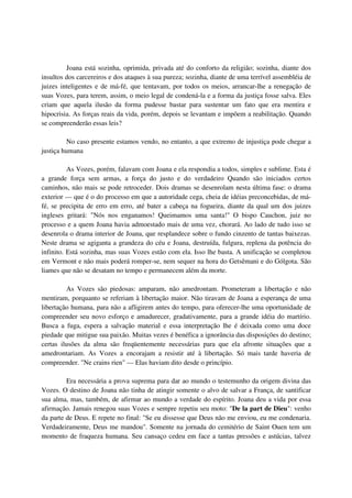 Joana está sozinha, oprimida, privada até do conforto da religião; sozinha, diante dos
insultos dos carcereiros e dos ataques à sua pureza; sozinha, diante de uma terrível assembléia de
juizes inteligentes e de má-fé, que tentavam, por todos os meios, arrancar-lhe a renegação de
suas Vozes, para terem, assim, o meio legal de condená-la e a forma da justiça fosse salva. Eles
criam que aquela ilusão da forma pudesse bastar para sustentar um fato que era mentira e
hipocrisia. As forças reais da vida, porém, depois se levantam e impõem a reabilitação. Quando
se compreenderão essas leis?

         No caso presente estamos vendo, no entanto, a que extremo de injustiça pode chegar a
justiça humana

          As Vozes, porém, falavam com Joana e ela respondia a todos, simples e sublime. Esta é
a grande força sem armas, a força do justo e do verdadeiro Quando são iniciados certos
caminhos, não mais se pode retroceder. Dois dramas se desenrolam nesta última fase: o drama
exterior — que é o do processo em que a autoridade cega, cheia de idéias preconcebidas, de má-
fé, se precipita de erro em erro, até bater a cabeça na fogueira, diante da qual um dos juizes
ingleses gritará: "Nós nos enganamos! Queimamos uma santa!" O bispo Cauchon, juiz no
processo e a quem Joana havia admoestado mais de uma vez, chorará. Ao lado de tudo isso se
desenrola o drama interior de Joana, que resplandece sobre o fundo cinzento de tantas baixezas.
Neste drama se agiganta a grandeza do céu e Joana, destruída, fulgura, replena da potência do
infinito. Está sozinha, mas suas Vozes estão com ela. Isso lhe basta. A unificação se completou
em Vermont e não mais poderá romper-se, nem sequer na hora do Getsêmani e do Gólgota. São
liames que não se desatam no tempo e permanecem além da morte.

         As Vozes são piedosas: amparam, não amedrontam. Prometeram a libertação e não
mentiram, porquanto se referiam à libertação maior. Não tiravam de Joana a esperança de uma
libertação humana, para não a afligirem antes do tempo, para oferecer-lhe uma oportunidade de
compreender seu novo esforço e amadurecer, gradativamente, para a grande idéia do martírio.
Busca a fuga, espera a salvação material e essa interpretação lhe é deixada como uma doce
piedade que mitigue sua paixão. Muitas vezes é benéfica a ignorância das disposições do destino;
certas ilusões da alma são freqüentemente necessárias para que ela afronte situações que a
amedrontariam. As Vozes a encorajam a resistir até à libertação. Só mais tarde haveria de
compreender. "Ne crains rien" — Elas haviam dito desde o princípio.

         Era necessária a prova suprema para dar ao mundo o testemunho da origem divina das
Vozes. O destino de Joana não tinha de atingir somente o alvo de salvar a França, de santificar
sua alma, mas, também, de afirmar ao mundo a verdade do espírito. Joana deu a vida por essa
afirmação. Jamais renegou suas Vozes e sempre repetiu seu moto: "De la part de Dieu": venho
da parte de Deus. E repete no final: "Se eu dissesse que Deus não me enviou, eu me condenaria.
Verdadeiramente, Deus me mandou". Somente na jornada do cemitério de Saint Ouen tem um
momento de fraqueza humana. Seu cansaço cedeu em face a tantas pressões e astúcias, talvez
 