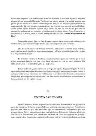 tivesse sido enganada com substituições de textos ou talvez se houvesse enganado pensando
queaquela fosse a esperada libertação. Vacilou um mo mento, vencida pela vontade tenaz de seus
juizes, que, no entanto, não passava de uma força que desejava sua retratação para condená-la de
qualquer modo. São bem humanos esses desânimos que obscurecem o senso de responsabilidade.
Joana, porém, apenas readquire alguma força, temeu, em face de suas Vozes, por havê-las
desmentido, embora por um momento; e imediatamente recobrou ânimo. E seu último grito, o
maior lançado ao mundo, entre as chamas da fogueira de Ruão, foi: "Minhas Vozes vinham de
Deus".

        Testemunho solene, feito em face da morte, quando não se pode mentir; relâmpago de
verdade eterna, descida como sempre de uma cruz, verdade provada com o martírio.

          Que diz a ciência dessa espécie de provas? Na apoteose do sacrifício, Joana reafirma,
dando por isso a própria vida, as supremas verdades do espírito, testemunhando que elas existem
e se atingem através da dor.

         No momento supremo a Pucela de Orléans encontra o ponto de contacto que a une a
Cristo; novamente penetra e se fixa, como força palpitante de vida, no plano divino da Sua
redenção. E Cristo é seu derradeiro grito, que é de vitória.

         Jamais na História, como neste caso, as forças do espirito desceram tão perto da terra e
numa luta corpo a corpo tão resolutamente se impuseram aos acontecimentos humanos; jamais o
contraste foi tão vivo, a intervenção tão evidente, nem os acontecimentos foram tão intensamente
violentados pelos impulsos do imponderável. Os dois mundos se defrontaram e olharam face a
face, desafiando-se. E o espírito venceu.




                                               V

                              TÉCNICA DAS NOÚRES

         Quando do estudo do meu pequeno caso nos elevamos à interpretação dos gigantescos
casos da inspiração, devíamos ter percebido que a ciência com suas concepções é muitíssimo
pequena para contê-los, pois eles envolvem algo de sobre-humano, indispensável para sua
compreensão, e fatores transcendentais que a ciência ignora. Existem no fenômeno elementos
substanciais e determinantes que encontramos em todos os casos, que representam, portanto,
suas características fundamentais, elementos não menos reais por serem imponderáveis, embora
 