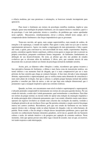 a ciência moderna, por suas premissas e orientações, se houvesse tornado incompetente para
apreciá-lo.

         Para trazer o fenômeno aos termos da psicologia científica moderna, impõe-se uma
redução, quase uma mutilação do próprio fenômeno, em seu aspecto técnico e mecânico, qual é o
da psicologia. É este lado particular, técnico e científico, do problema que vamos aprofundar
neste capítulo. Buscaremos, simultaneamente, elevar a ciência, infantil neste campo, até à
compreensão destes fenômenos e das forças imponderáveis que os governam.

         Temo-nos movido, até agora, num campo supercientifico, num mundo de sonhos, de
emoções e de esperanças, o mundo do espírito. Para quem o sente, tudo isso já é por si mesmo
supremamente persuasivo. Agora vou mudar a engrenagem do meu pensamento e falar a quem
não sente, a quem, para convencer-se, tem necessidade de tocar, medir, experimentar. Importa,
porém, considerar aqueles fatores espirituais, embora exista quem os negue por não os possuir na
própria consciência, porquanto constituem fatores integrantes do fenômeno, fundamentais na
definição de seu desenvolvimento. De resto, já afirmei que eles são produto de estados
evolutivos que se elevaram além da mediania. É óbvio, pois, que somente através de uma
descensão eles se possam reduzir aos limites da psicologia normal da realidade sensória.

          Assim, pois, ao falarmos sobre vibrações e ondas, recordemos que apenas tocamos a
fase perceptiva humana do fenômeno, a última e mais baixa zona da transmissão noúrica, seu
termo inferior e seu momento final de chegada, que é o mais compreensível por ser o mais
próximo da fase sensória que chega ao contacto humano. A fase mais elevada é uma emanação
abstrata, supersensória e superconceptual, que se verifica numa outra dimensão de consciência e
num outro plano de evolução, fase que a ciência e a própria psique humana normal não podem
perceber e conceber por falta de meios, a não ser que haja uma redução dimensional, que é
justamente o que a recepção inspirativa opera nas correntes noúricas.

          Quando, na fonte, nos encontramos num nível evolutivo supertemporal e superespacial,
é absurdo pretender compreendê-lo inteiramente nos termos de uma pura questão técnica. No seu
estado de emissão, a noúre não é ainda pensamento, qual normalmente o concebemos. Para falar
nos termos da psique normal, eu mesmo tenho de operar uma redução da emanação originária e
de minha percepção dela à dimensão pensamento, que é um estado vibratório muito mais denso;
operarei um regresso involutivo ao mundo mais concreto das oscilações da matéria, vestindo a
irradiação primitiva de um invólucro físico que lhe permita estimular a reação sensível da psique
imersa nos centros cerebrais. Recordemos, pois que este estudo do fenômeno no seu menor
aspecto técnico não o abrange senão no plano humano de chegada e não no sobre-humano, de
partida. Neste estudo, a fim de atingir a solução desses inexplorados problemas, para a qual não
encontro no conhecimento humano elementos guiadores, servir-me-ei, quando não me bastarem
cultura e razão, do método intuitivo e da pesquisa por captação de correntes noúricas. Neste
momento, sinto que apenas possuo uma idéia vaga e inicial do assunto, mas sei que, ao escrever,
irei tendo resposta a cada interrogação.
 