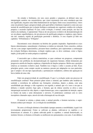 Ao estudar o fenômeno, em seus casos grandes e pequenos, já delineei uma sua
interpretação sumária; nas características, que vimos retornarem com uma constância que tem
um significado, traçamos uma linha fundamental de sua figura. Entre essas características, vimos
estar em primeiro lugar a progressividade, pela qual defini o fenômeno inspirativo como um caso
normal de sensibilização por evolução biológica continuada nos superiores estádios de evolução
psíquica e ascensão espiritual. O caso, como evolução, é normal; como posição, em face da
relativa da mediania, é supranormal. Trata-se de um processo evolutivo de desmaterialização do
ser em planos superbiológicos, de um processo de purificação psíquica e orgânica, cujos fatores
são dor, renúncia, regime de purificação passional e dietética. A esse respeito já falei nos
capítulos: "O Fenômeno e "O Sujeito".

         Encontramos esses elementos na história dos grandes inspirados. Suprimindo-se esses
fatores determinantes, naturalmente o fenômeno se detêm ou retrocede. Estes conceitos, embora
vão ter a um campo supercientifico, possuem bases científicas, pois representam a continuação
da evolução biológica darwiniana, evolução orgânica que, se deve continuar, como a lógica
impõe, já não pode ser senão psíquica e espiritual.

         É  necessário que a ciência materialista, se quer continuar seu progresso, compreenda
justamente este problema da desmaterialização do organismo humano, obtida lentamente por
progressiva atrofia de funções orgânicas e hipertrofia de funções psíquicas. Refiro-me a posições
relativas ao momento evolutivo atual. Também isso é lógico e sobre o assunto já falei. Esses
princípios gerais, como sempre sucede na natureza, passam por adaptações no caso particular,
que é sempre o de um tipo especializado, e permanecem verdadeiros, embora não apareçam no
breve âmbito de uma vida.

          Falei em progressividade de sensibilização. E que é a evolução senão um processo de
sensibilização contínua? Num primeiro plano temos o mineral, que também sabe modelar-se,
sentindo a resistência do ambiente nas formações cristalinas, depois a planta, com uma
sensibilidade que abrange a vida vegetativa; em seguida, o animal, que vê e ouve e em que se
delineia o mundo sensório; logo após, o homem, que da síntese sensória se eleva a uma
interpretação racional da vida; depois, o super-homem que, com a capacidade da intuição, supera
os limites da razão e sente diretamente o universo. E poderíamos continuar com os seres
incorpóreos chamados anjos, através de toda a hierarquia de sua elevação.

       O mineral se orienta, a planta sente, o animal percebe, o homem raciocina, o super-
homem conhece por intuição eis a evolução da sensibilidade.

          Se com a civilização diminui a ferocidade é porque aumenta a sensibilidade, à qual é ela
inversamente proporcional. Como se cultivam as plantas, cultivam-se os espíritos e se
domesticam os animais. E a planta cultivada perde os espinhos; o animal domesticado, os
instintos ferozes; os homens civilizados se enobrecem nos pensamentos e nos atos. É um idêntico
 