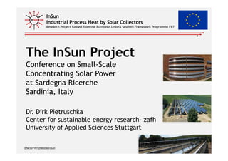 InSun
Industrial Process Heat by Solar Collectors
Research Project funded from the European Union's Seventh Framework Programme FP7
The InSun Project
Conference on Small-Scale
Concentrating Solar Power
at Sardegna Ricerche
ENER/FP7/296009/InSun 1
at Sardegna Ricerche
Sardinia, Italy
Dr. Dirk Pietruschka
Center for sustainable energy research- zafh
University of Applied Sciences Stuttgart
Dirk Pietruschka
 