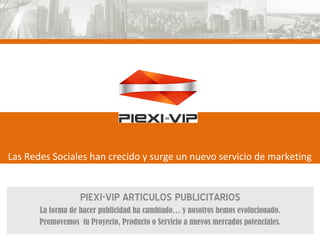 Las Redes Sociales han crecido y surge un nuevo servicio de marketing


                   PIEXI-VIP ARTICULOS PUBLICITARIOS
       La forma de hacer publicidad ha cambiado… y nosotros hemos evolucionado.
       Promovemos tu Proyecto, Producto o Servicio a nuevos mercados potenciales.
 