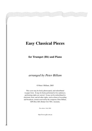 Easy Classical Pieces
for Trumpet (Bb) and Piano

arranged by Peter Billam
© Peter J Billam, 2003
This score may be freely photocopied, and redistributed
in paper form. It may be freely performed to live audiences;
performing rights are waived. It may not be redistributed in
electronic form, and all other rights, such as those of recording
and broadcast, remain reserved by the composer, Peter Billam,
GPO Box 669, Hobart TAS 7001, Australia.

This edition 3 July 2004.

http://www.pjb.com.au

 