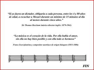 “Si yo fuera un dictador, obligaría a cada persona, entre los 4 y 80 años
de edad, a escuchar a Mozart durante un mínimo de 15 minutos al día
al menos durante cinco años.”
Sir Thomas Beecham (músico director inglés: 1879-1961)
“La música es el corazón de la vida. Por ella habla el amor,
sin ella no hay bien posible y con ella todo es hermoso”
Franz Liszt (pianista y compositor austríaco de origen húngaro (1811-1886)
FINFIN
 
