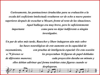Curiosamente, las puntuaciones (traducidas para su evaluación a la
escala del coeficiente intelectual) resultaron ser de ocho a nueve puntos
superiores después de escuchar a Mozart, frente al resto de las situaciones.
Aquel hallazgo era muy breve, pero lo suficientemente
importante como para no dejar indiferente a ningún
investigador.
Un par de años más tarde, Rauscher y Shaw indagaron aún más sobre
las bases neurológicas de este aumento en la capacidad de
razonamiento, con pruebas de inteligencia espacial: En esta ocasión
a 79 jóvenes se les proyectaban 16 figuras de papel dobladas
de diferentes maneras; cada proyección duraba un minuto y
ellos debían adivinar qué forma tendrían estas figuras cuando se
desplegaran.
 